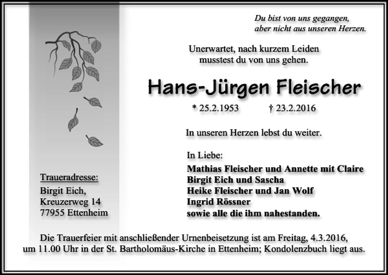 <p>Du bist von uns gegangen,<br />aber nicht aus unseren Herzen.</p><p>Unerwartet, nach kurzem Leiden<br />musstest du von uns gehen.</p><p>Hans-Jürgen Fleischer<br />* 25.2.1953</p><p>† 23.2.2016</p><p>In unseren Herzen lebst du weiter.</p><p>Traueradresse:<br />Birgit Eich,<br />Kreuzerweg 14<br />77955 Ettenheim</p><p>In Liebe:<br />Mathias Fleischer und Annette mit Claire<br />Birgit Eich und Sascha<br />Heike Fleischer und Jan Wolf<br />Ingrid Rössner<br />sowie alle die ihm nahestanden.</p><p>Die Trauerfeier mit anschließender Urnenbeisetzung ist am Freitag, 4.3.2016,<br />um 11.00 Uhr in der St. Bartholomäus-Kirche in Ettenheim; Kondolenzbuch liegt aus.</p>