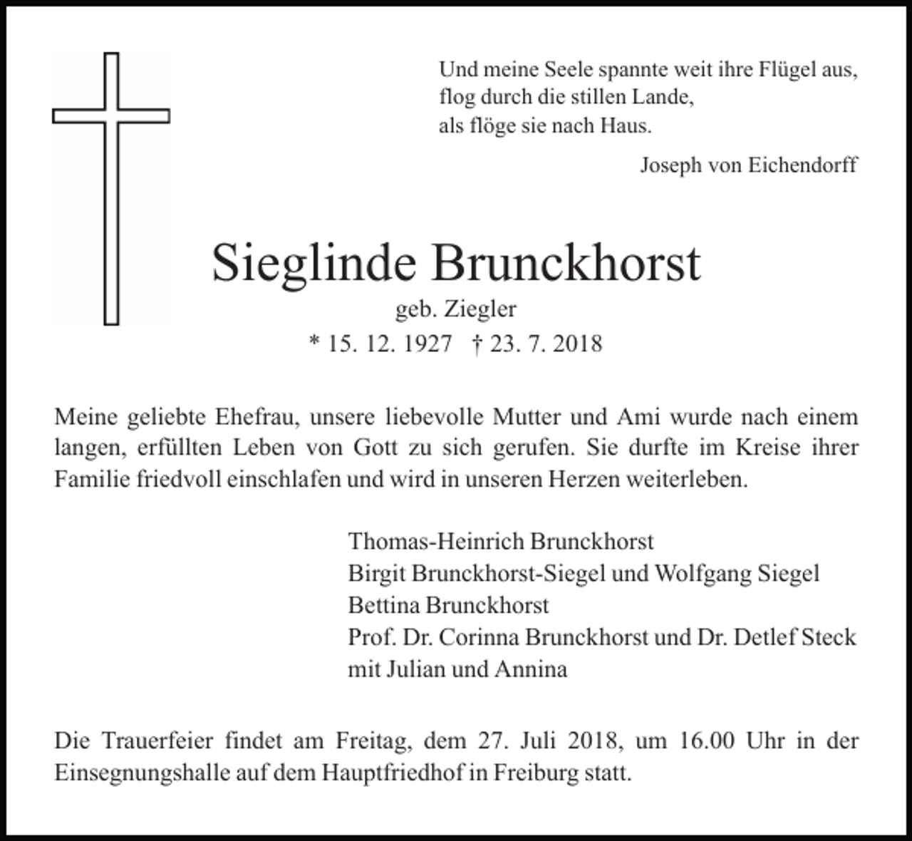 <p>Und meine Seele spannte weit ihre Flügel aus,<br />flog durch die stillen Lande,<br />als flöge sie nach Haus.<br />Joseph von Eichendorff</p><p>Sieglinde Brunckhorst<br />geb. Ziegler<br />* 15. 12. 1927 † 23. 7. 2018<br />Meine geliebte Ehefrau, unsere liebevolle Mutter und Ami wurde nach einem<br />langen, erfüllten Leben von Gott zu sich gerufen. Sie durfte im Kreise ihrer<br />Familie friedvoll einschlafen und wird in unseren Herzen weiterleben.<br />Thomas-Heinrich Brunckhorst<br />Birgit Brunckhorst-Siegel und Wolfgang Siegel<br />Bettina Brunckhorst<br />Prof. Dr. Corinna Brunckhorst und Dr. Detlef Steck<br />mit Julian und Annina<br />Die Trauerfeier findet am Freitag, dem 27. Juli 2018, um 16.00 Uhr in der<br />Einsegnungshalle auf dem Hauptfriedhof in Freiburg statt.</p>