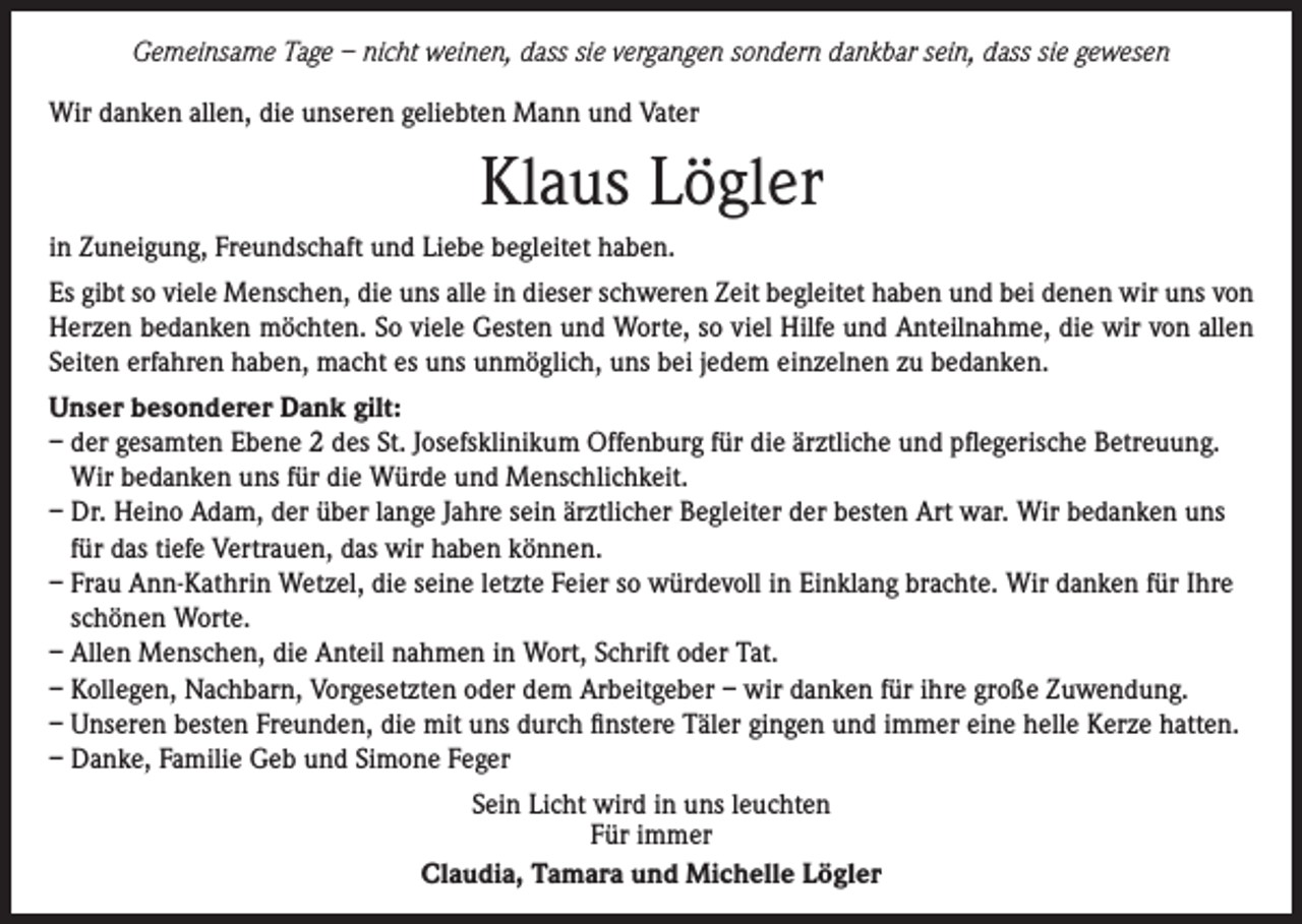 <p>Gemeinsame Tage – nicht weinen, dass sie vergangen sondern dankbar sein, dass sie gewesen<br />Wir danken allen, die unseren geliebten Mann und Vater</p><p>Klaus Lögler<br />in Zuneigung, Freundschaft und Liebe begleitet haben.<br />Es gibt so viele Menschen, die uns alle in dieser schweren Zeit begleitet haben und bei denen wir uns von<br />Herzen bedanken möchten. So viele Gesten und Worte, so viel Hilfe und Anteilnahme, die wir von allen<br />Seiten erfahren haben, macht es uns unmöglich, uns bei jedem einzelnen zu bedanken.<br />Unser besonderer Dank gilt:<br />– der gesamten Ebene 2 des St. Josefsklinikum Offenburg für die ärztliche und pflegerische Betreuung.<br />Wir bedanken uns für die Würde und Menschlichkeit.<br />– Dr. Heino Adam, der über lange Jahre sein ärztlicher Begleiter der besten Art war. Wir bedanken uns<br />für das tiefe Vertrauen, das wir haben können.<br />– Frau Ann-Kathrin Wetzel, die seine letzte Feier so würdevoll in Einklang brachte. Wir danken für Ihre<br />schönen Worte.<br />– Allen Menschen, die Anteil nahmen in Wort, Schrift oder Tat.<br />– Kollegen, Nachbarn, Vorgesetzten oder dem Arbeitgeber – wir danken für ihre große Zuwendung.<br />– Unseren besten Freunden, die mit uns durch finstere Täler gingen und immer eine helle Kerze hatten.<br />– Danke, Familie Geb und Simone Feger<br />Sein Licht wird in uns leuchten<br />Für immer<br />Claudia, Tamara und Michelle Lögler</p>