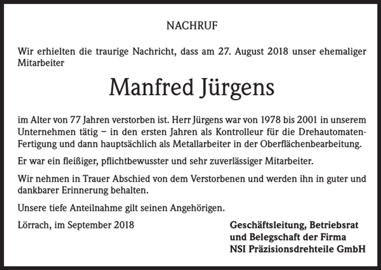 <p>NACHRUF<br />Wir erhielten die traurige Nachricht, dass am 27. August 2018 unser ehemaliger<br />Mitarbeiter</p><p>Manfred Jürgens<br />im Alter von 77 Jahren verstorben ist. Herr Jürgens war von 1978 bis 2001 in unserem<br />Unternehmen tätig – in den ersten Jahren als Kontrolleur für die DrehautomatenFertigung und dann hauptsächlich als Metallarbeiter in der Oberflächenbearbeitung.<br />Er war ein fleißiger, pflichtbewusster und sehr zuverlässiger Mitarbeiter.<br />Wir nehmen in Trauer Abschied von dem Verstorbenen und werden ihn in guter und<br />dankbarer Erinnerung behalten.<br />Unsere tiefe Anteilnahme gilt seinen Angehörigen.<br />Lörrach, im September 2018</p><p>Geschäftsleitung, Betriebsrat<br />und Belegschaft der Firma<br />NSI Präzisionsdrehteile GmbH</p>