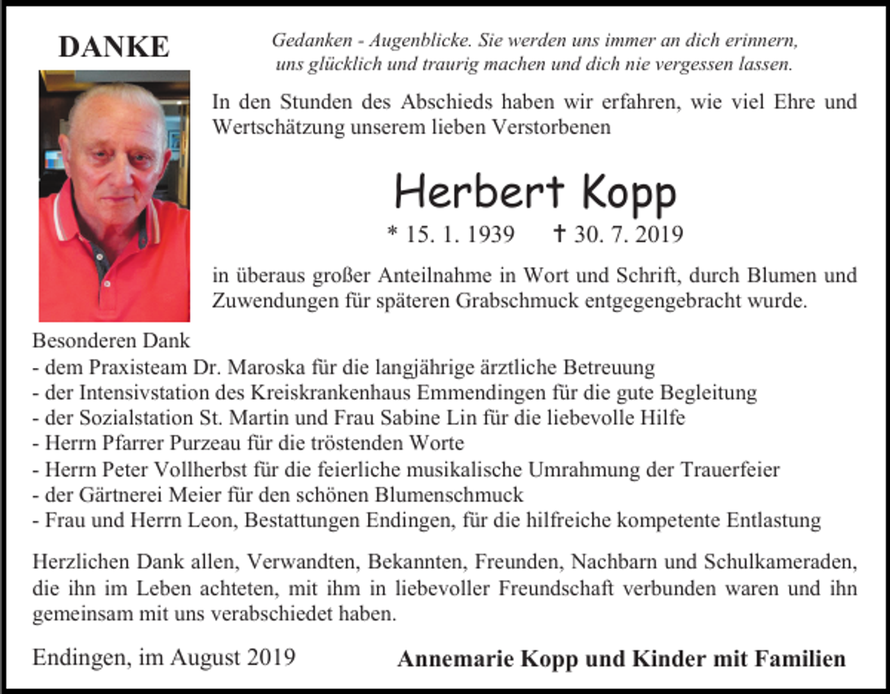 <p>DANKE</p><p>Gedanken - Augenblicke. Sie werden uns immer an dich erinnern,<br />uns glücklich und traurig machen und dich nie vergessen lassen.</p><p>In den Stunden des Abschieds haben wir erfahren, wie viel Ehre und<br />Wertschätzung unserem lieben Verstorbenen</p><p>Herbert Kopp<br />* 15. 1. 1939</p><p> 30. 7. 2019</p><p>in überaus großer Anteilnahme in Wort und Schrift, durch Blumen und<br />Zuwendungen für späteren Grabschmuck entgegengebracht wurde.<br />Besonderen Dank<br />- dem Praxisteam Dr. Maroska für die langjährige ärztliche Betreuung<br />- der Intensivstation des Kreiskrankenhaus Emmendingen für die gute Begleitung<br />- der Sozialstation St. Martin und Frau Sabine Lin für die liebevolle Hilfe<br />- Herrn Pfarrer Purzeau für die tröstenden Worte<br />- Herrn Peter Vollherbst für die feierliche musikalische Umrahmung der Trauerfeier<br />- der Gärtnerei Meier für den schönen Blumenschmuck<br />- Frau und Herrn Leon, Bestattungen Endingen, für die hilfreiche kompetente Entlastung<br />Herzlichen Dank allen, Verwandten, Bekannten, Freunden, Nachbarn und Schulkameraden,<br />die ihn im Leben achteten, mit ihm in liebevoller Freundschaft verbunden waren und ihn<br />gemeinsam mit uns verabschiedet haben.</p><p>Endingen, im August 2019</p><p>Annemarie Kopp und Kinder mit Familien</p>