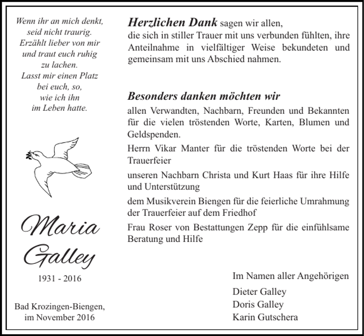 <p>Wenn ihr an mich denkt,<br />seid nicht traurig.<br />Erzählt lieber von mir<br />und traut euch ruhig<br />zu lachen.<br />Lasst mir einen Platz<br />bei euch, so,<br />wie ich ihn<br />im Leben hatte.</p><p>Maria<br />Galley<br />1931 - 2016</p><p>Bad Krozingen-Biengen,<br />im November 2016</p><p>Herzlichen Dank sagen wir allen,<br />die sich in stiller Trauer mit uns verbunden fühlten, ihre<br />Anteilnahme in vielfältiger Weise bekundeten und<br />gemeinsam mit uns Abschied nahmen.<br />Besonders danken möchten wir<br />allen Verwandten, Nachbarn, Freunden und Bekannten<br />für die vielen tröstenden Worte, Karten, Blumen und<br />Geldspenden.<br />Herrn Vikar Manter für die tröstenden Worte bei der<br />Trauerfeier<br />unseren Nachbarn Christa und Kurt Haas für ihre Hilfe<br />und Unterstützung<br />dem Musikverein Biengen für die feierliche Umrahmung<br />der Trauerfeier auf dem Friedhof<br />Frau Roser von Bestattungen Zepp für die einfühlsame<br />Beratung und Hilfe</p><p>Im Namen aller Angehörigen<br />Dieter Galley<br />Doris Galley<br />Karin Gutschera</p>