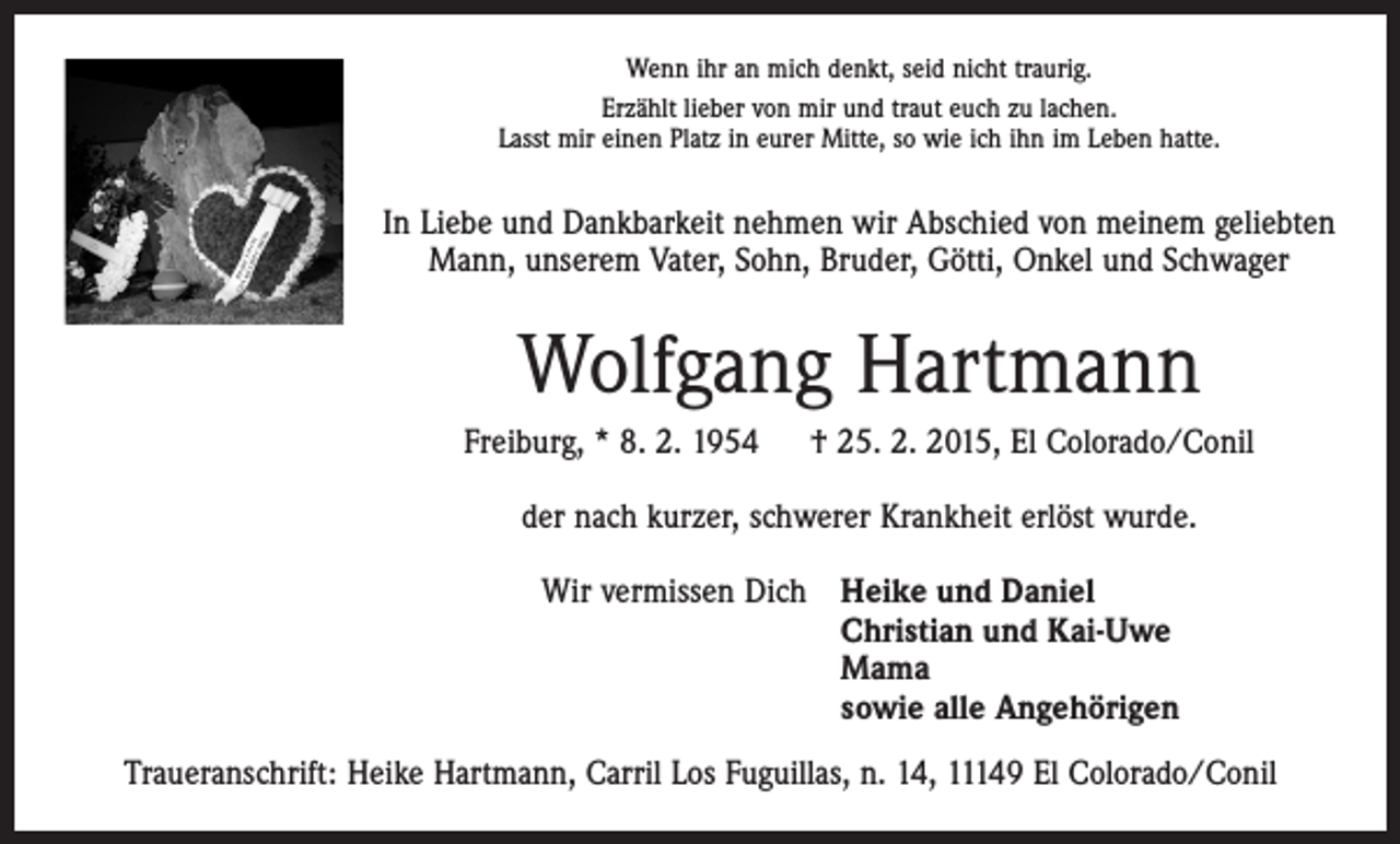 <p>Wenn ihr an mich denkt, seid nicht traurig.<br />Erzählt lieber von mir und traut euch zu lachen.<br />Lasst mir einen Platz in eurer Mitte, so wie ich ihn im Leben hatte.</p><p>In Liebe und Dankbarkeit nehmen wir Abschied von meinem geliebten<br />Mann, unserem Vater, Sohn, Bruder, Götti, Onkel und Schwager</p><p>Wolfgang Hartmann<br />Freiburg, * 8. 2. 1954 † 25. 2. 2015, El Colorado/Conil<br />der nach kurzer, schwerer Krankheit erlöst wurde.<br />Wir vermissen Dich Heike und Daniel<br />Christian und Kai-Uwe<br />Mama<br />sowie alle Angehörigen<br />Traueranschrift: Heike Hartmann, Carril Los Fuguillas, n. 14, 11149 El Colorado/Conil</p>