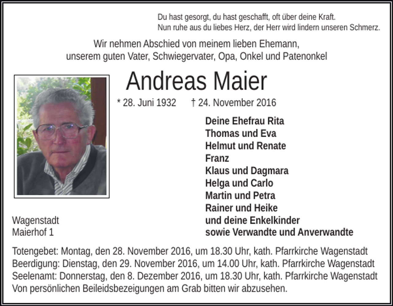 <p>Du hast gesorgt, du hast geschafft, oft über deine Kraft.<br />Nun ruhe aus du liebes Herz, der Herr wird lindern unseren Schmerz.</p><p>Wir nehmen Abschied von meinem lieben Ehemann,<br />unserem guten Vater, Schwiegervater, Opa, Onkel und Patenonkel</p><p>Andreas Maier<br />* 28. Juni 1932</p><p>Wagenstadt<br />Maierhof 1</p><p>† 24. November 2016<br />Deine Ehefrau Rita<br />Thomas und Eva<br />Helmut und Renate<br />Franz<br />Klaus und Dagmara<br />Helga und Carlo<br />Martin und Petra<br />Rainer und Heike<br />und deine Enkelkinder<br />sowie Verwandte und Anverwandte</p><p>Totengebet: Montag, den 28. November 2016, um 18.30 Uhr, kath. Pfarrkirche Wagenstadt<br />Beerdigung: Dienstag, den 29. November 2016, um 14.00 Uhr, kath. Pfarrkirche Wagenstadt<br />Seelenamt: Donnerstag, den 8. Dezember 2016, um 18.30 Uhr, kath. Pfarrkirche Wagenstadt<br />Von persönlichen Beileidsbezeigungen am Grab bitten wir abzusehen.</p>