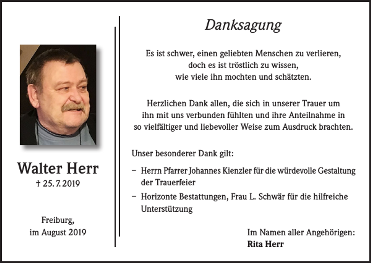 <p>Danksagung<br />Es ist schwer, einen geliebten Menschen zu verlieren,<br />doch es ist tröstlich zu wissen,<br />wie viele ihn mochten und schätzten.<br />Herzlichen Dank allen, die sich in unserer Trauer um<br />ihn mit uns verbunden fühlten und ihre Anteilnahme in<br />so vielfältiger und liebevoller Weise zum Ausdruck brachten.</p><p>Walter Herr<br />† 25. 7. 2019</p><p>Unser besonderer Dank gilt:<br />– Herrn Pfarrer Johannes Kienzler für die würdevolle Gestaltung<br />der Trauerfeier<br />– Horizonte Bestattungen, Frau L. Schwär für die hilfreiche<br />Unterstützung</p><p>Freiburg,<br />im August 2019</p><p>Im Namen aller Angehörigen:<br />Rita Herr</p>
