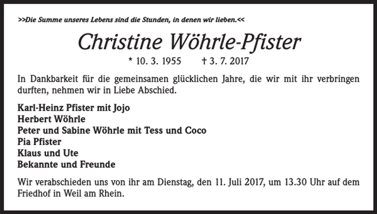 <p>>>Die Summe unseres Lebens sind die Stunden, in denen wir lieben.<<</p><p>Christine Wöhrle-Pfister<br />* 10. 3. 1955 † 3. 7. 2017</p><p>In Dankbarkeit für die gemeinsamen glücklichen Jahre, die wir mit ihr verbringen<br />­durften, nehmen wir in Liebe Abschied.<br />Karl-Heinz Pfister mit Jojo<br />Herbert Wöhrle<br />Peter und Sabine Wöhrle mit Tess und Coco<br />Pia Pfister<br />Klaus und Ute<br />Bekannte und Freunde<br />Wir verabschieden uns von ihr am Dienstag, den 11. Juli 2017, um 13.30 Uhr auf dem<br />Friedhof in Weil am Rhein.</p>