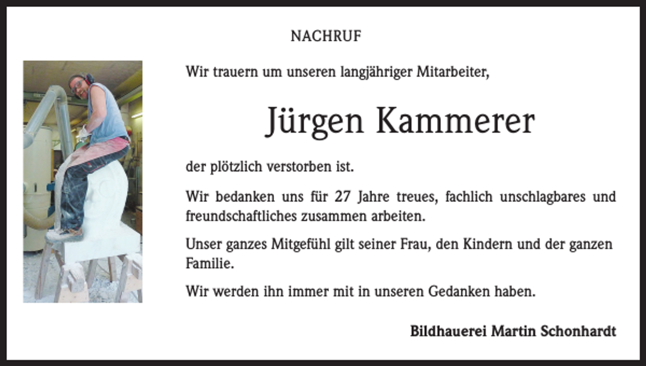 <p>NACHRUF<br />Wir trauern um unseren langjähriger Mitarbeiter,</p><p>Jürgen Kammerer<br />der plötzlich verstorben ist.<br />Wir bedanken uns für 27 Jahre treues, fachlich unschlagbares und<br />freundschaftliches zusammen arbeiten.<br />Unser ganzes Mitgefühl gilt seiner Frau, den Kindern und der ganzen<br />Familie.<br />Wir werden ihn immer mit in unseren Gedanken haben.<br />Bildhauerei Martin Schonhardt</p>