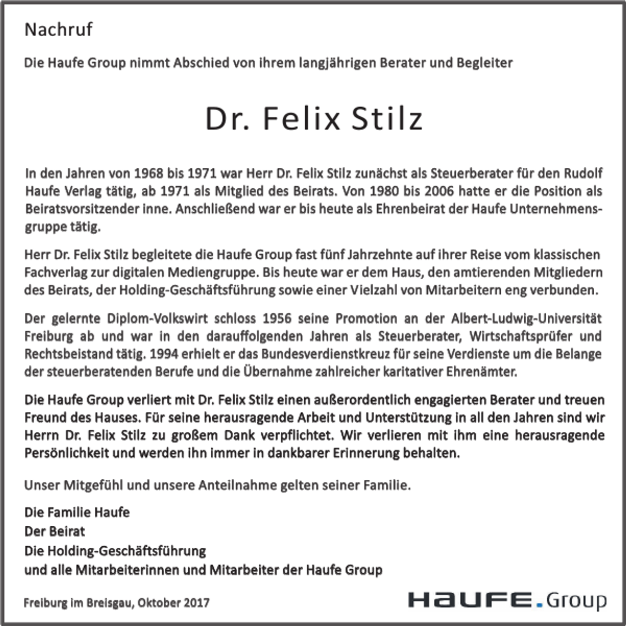 <p>Nachruf<br />Die Haufe Group nimmt Abschied von ihrem langjährigen Berater und Begleiter</p><p>Dr. Felix Stilz<br />In den Jahren von 1968 bis 1971 war Herr Dr. Felix Stilz zunächst als Steuerberater für den Rudolf<br />Haufe Verlag tätig, ab 1971 als Mitglied des Beirats. Von 1980 bis 2006 hatte er die Position als<br />Beiratsvorsitzender inne. Anschließend war er bis heute als Ehrenbeirat der Haufe Unternehmensgruppe tätig.<br />Herr Dr. Felix Stilz begleitete die Haufe Group fast fünf Jahrzehnte auf ihrer Reise vom klassischen<br />Fachverlag zur digitalen Mediengruppe. Bis heute war er dem Haus, den amtierenden Mitgliedern<br />des Beirats, der Holding-Geschäftsführung sowie einer Vielzahl von Mitarbeitern eng verbunden.<br />Der gelernte Diplom-Volkswirt schloss 1956 seine Promotion an der Albert-Ludwig-Universität<br />Freiburg ab und war in den darauffolgenden Jahren als Steuerberater, Wirtschaftsprüfer und<br />Rechtsbeistand tätig. 1994 erhielt er das Bundesverdienstkreuz für seine Verdienste um die Belange<br />der steuerberatenden Berufe und die Übernahme zahlreicher karitativer Ehrenämter.<br />Die Haufe Group verliert mit Dr. Felix Stilz einen außerordentlich engagierten Berater und treuen<br />Freund des Hauses. Für seine herausragende Arbeit und Unterstützung in all den Jahren sind wir<br />Herrn Dr. Felix Stilz zu großem Dank verpflichtet. Wir verlieren mit ihm eine herausragende<br />Persönlichkeit und werden ihn immer in dankbarer Erinnerung behalten.<br />Unser Mitgefühl und unsere Anteilnahme gelten seiner Familie.<br />Die Familie Haufe<br />Der Beirat<br />Die Holding-Geschäftsführung<br />und alle Mitarbeiterinnen und Mitarbeiter der Haufe Group<br />Freiburg im Breisgau, Oktober 2017</p>