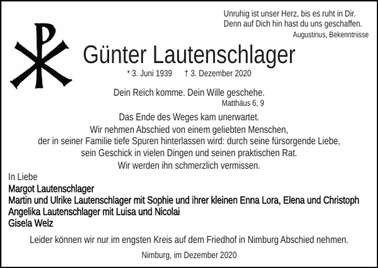<p>Unruhig ist unser Herz, bis es ruht in Dir.<br />Denn auf Dich hin hast du uns geschaffen.<br />Augustinus, Bekenntnisse</p><p>Günter Lautenschlager<br />* 3. Juni 1939</p><p>† 3. Dezember 2020</p><p>Dein Reich komme. Dein Wille geschehe.<br />Matthäus 6, 9</p><p>Das Ende des Weges kam unerwartet.<br />Wir nehmen Abschied von einem geliebten Menschen,<br />der in seiner Familie tiefe Spuren hinterlassen wird: durch seine fürsorgende Liebe,<br />sein Geschick in vielen Dingen und seinen praktischen Rat.<br />Wir werden ihn schmerzlich vermissen.<br />In Liebe</p><p>Leider können wir nur im engsten Kreis auf dem Friedhof in Nimburg Abschied nehmen.<br />Nimburg, im Dezember 2020</p>