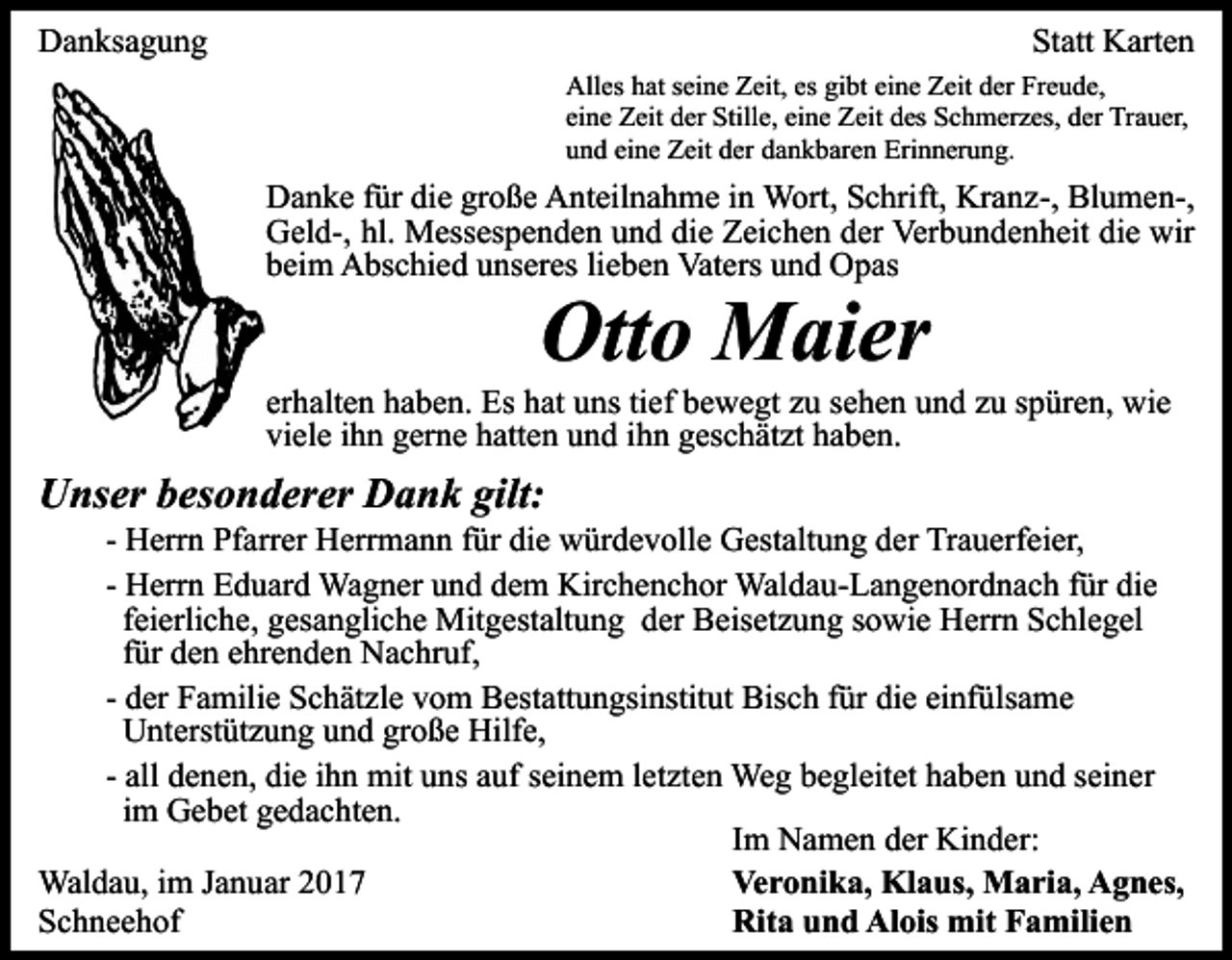 <p>Danksagung</p><p>Statt Karten<br />Alles hat seine Zeit, es gibt eine Zeit der Freude,<br />eine Zeit der Stille, eine Zeit des Schmerzes, der Trauer,<br />und eine Zeit der dankbaren Erinnerung.</p><p>Danke für die große Anteilnahme in Wort, Schrift, Kranz-, Blumen-,<br />Geld-, hl. Messespenden und die Zeichen der Verbundenheit die wir<br />beim Abschied unseres lieben Vaters und Opas</p><p>Otto Maier<br />erhalten haben. Es hat uns tief bewegt zu sehen und zu spüren, wie<br />viele ihn gerne hatten und ihn geschätzt haben.</p><p>Unser besonderer Dank gilt:<br />- Herrn Pfarrer Herrmann für die würdevolle Gestaltung der Trauerfeier,<br />- Herrn Eduard Wagner und dem Kirchenchor Waldau-Langenordnach für die<br />feierliche, gesangliche Mitgestaltung der Beisetzung sowie Herrn Schlegel<br />für den ehrenden Nachruf,<br />- der Familie Schätzle vom Bestattungsinstitut Bisch für die einfülsame<br />Unterstützung und große Hilfe,<br />- all denen, die ihn mit uns auf seinem letzten Weg begleitet haben und seiner<br />im Gebet gedachten.<br />Im Namen der Kinder:<br />Waldau, im Januar 2017<br />Veronika, Klaus, Maria, Agnes,<br />Schneehof<br />Rita und Alois mit Familien</p>
