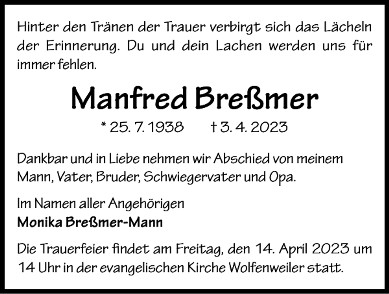 <p>Hinter den Tränen der Trauer verbirgt sich das Lächeln<br />der Erinnerung. Du und dein Lachen werden uns für<br />immer fehlen.</p><p>Manfred Breßmer<br />* 25. 7. 1938</p><p>† 3. 4. 2023</p><p>Dankbar und in Liebe nehmen wir Abschied von meinem<br />Mann, Vater, Bruder, Schwiegervater und Opa.<br />Im Namen aller Angehörigen<br />Monika Breßmer-Mann<br />Die Trauerfeier findet am Freitag, den 14. April 2023 um<br />14 Uhr in der evangelischen Kirche Wolfenweiler statt.</p>
