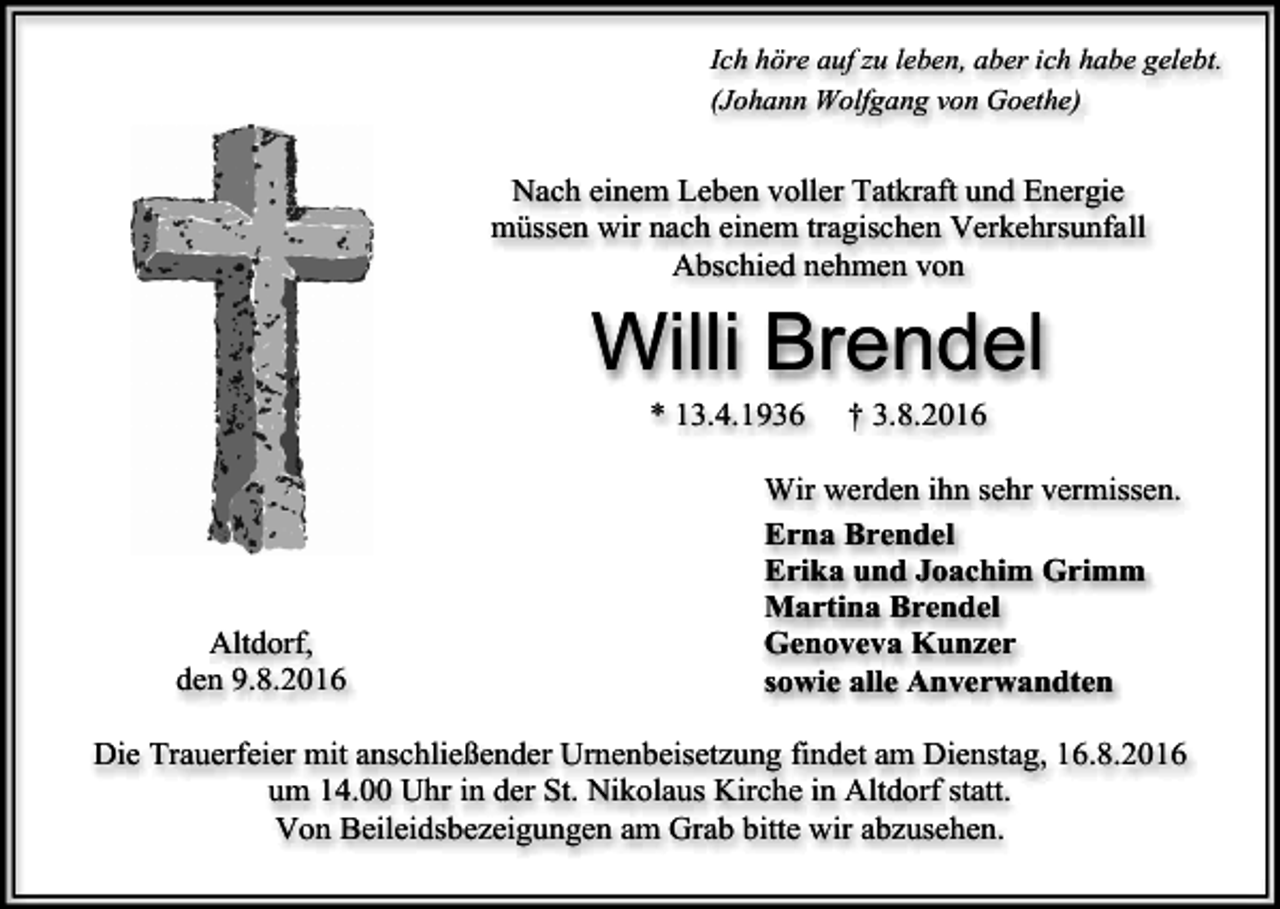 <p>Ich höre auf zu leben, aber ich habe gelebt.<br />(Johann Wolfgang von Goethe)</p><p>Nach einem Leben voller Tatkraft und Energie<br />müssen wir nach einem tragischen Verkehrsunfall<br />Abschied nehmen von</p><p>Willi Brendel<br />* 13.4.1936</p><p>Altdorf,<br />den 9.8.2016</p><p>† 3.8.2016</p><p>Wir werden ihn sehr vermissen.<br />Erna Brendel<br />Erika und Joachim Grimm<br />Martina Brendel<br />Genoveva Kunzer<br />sowie alle Anverwandten</p><p>Die Trauerfeier mit anschließender Urnenbeisetzung findet am Dienstag, 16.8.2016<br />um 14.00 Uhr in der St. Nikolaus Kirche in Altdorf statt.<br />Von Beileidsbezeigungen am Grab bitte wir abzusehen.</p>