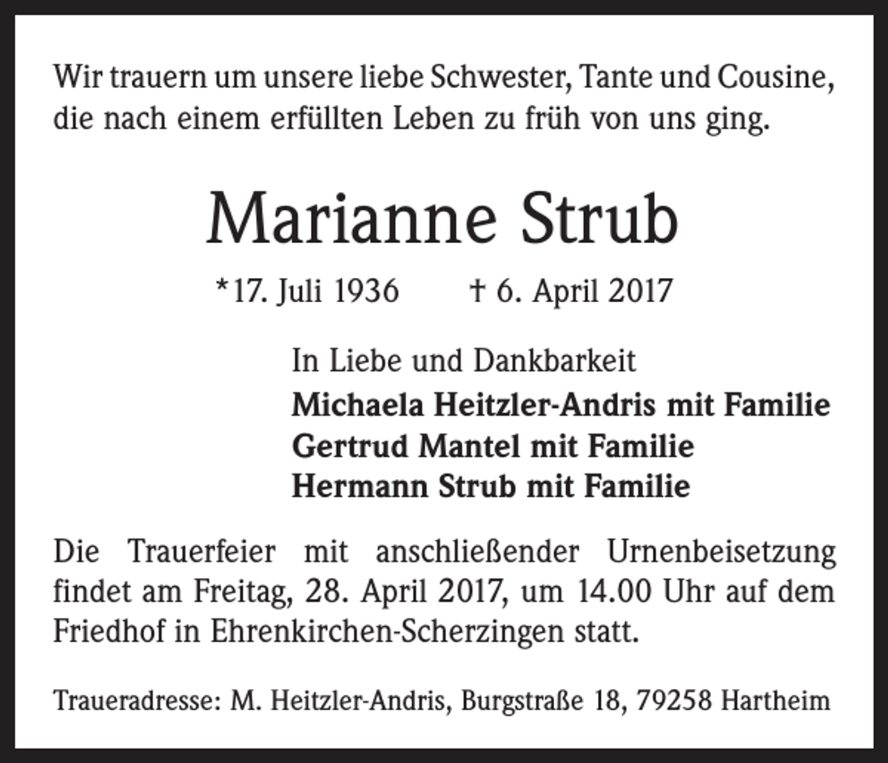 <p>Wir trauern um unsere liebe Schwester, Tante und ­Cousine,<br />die nach einem erfüllten Leben zu früh von uns ging.</p><p>Marianne Strub<br />*17. Juli 1936 † 6. April 2017<br />In Liebe und Dankbarkeit<br />Michaela Heitzler-Andris mit Familie<br />Gertrud Mantel mit Familie<br />Hermann Strub mit Familie<br />Die Trauerfeier mit anschließender Urnenbeisetzung<br />­findet am Freitag, 28. April 2017, um 14.00 Uhr auf dem<br />Friedhof in Ehrenkirchen-Scherzingen statt.<br />Traueradresse: M. Heitzler-Andris, Burgstraße 18, 79258 Hartheim</p>