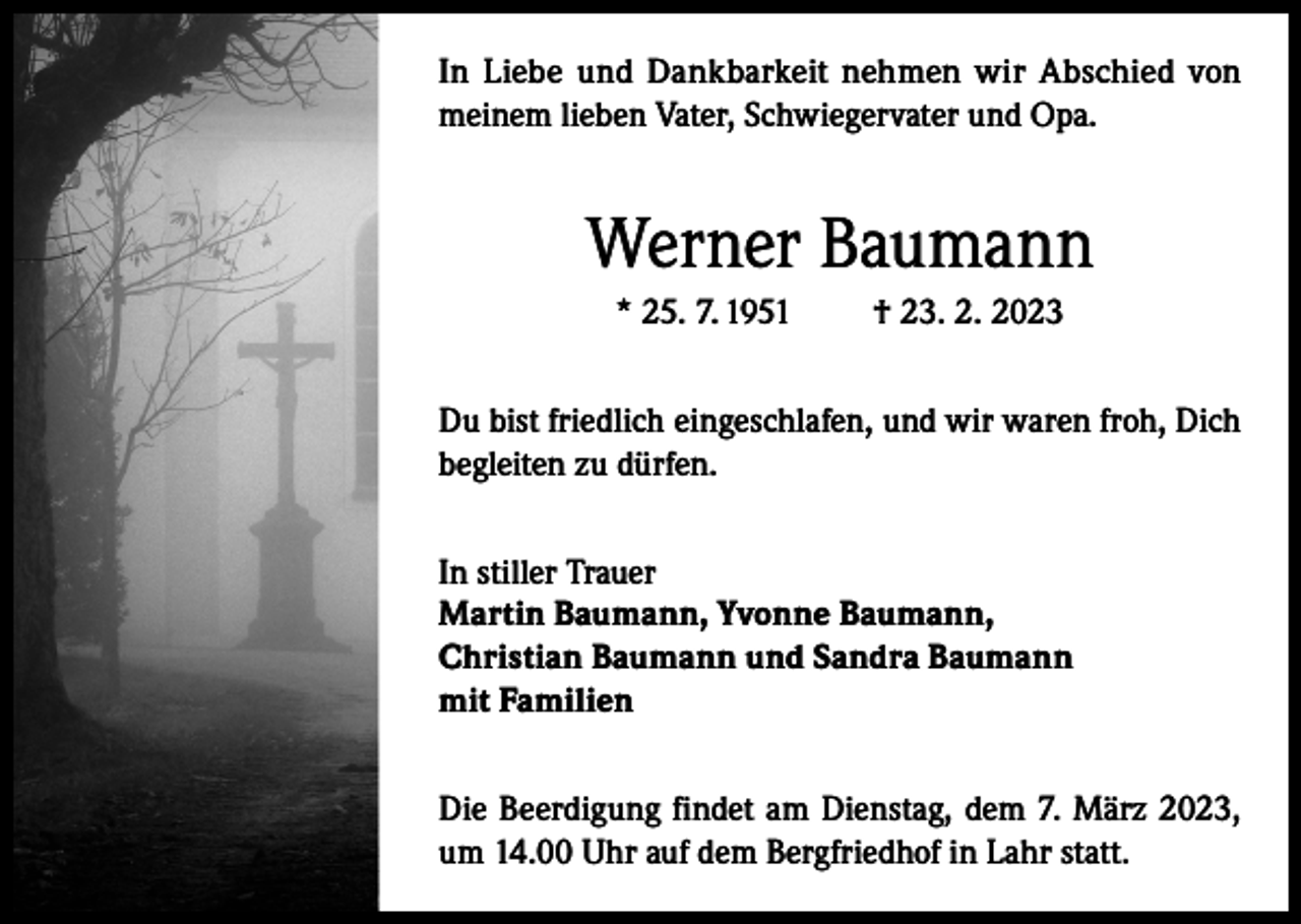 <p>In Liebe und Dankbarkeit nehmen wir Abschied von<br />meinem lieben Vater, Schwiegervater und Opa.</p><p>Werner Baumann<br />* 25. 7. 1951</p><p>† 23. 2. 2023</p><p>Du bist friedlich eingeschlafen, und wir waren froh, Dich<br />begleiten zu dürfen.<br />In stiller Trauer<br />Martin Baumann, Yvonne Baumann,<br />Christian Baumann und Sandra Baumann<br />mit Familien<br />Die Beerdigung findet am Dienstag, dem 7. März 2023,<br />um 14.00 Uhr auf dem Bergfriedhof in Lahr statt.</p>