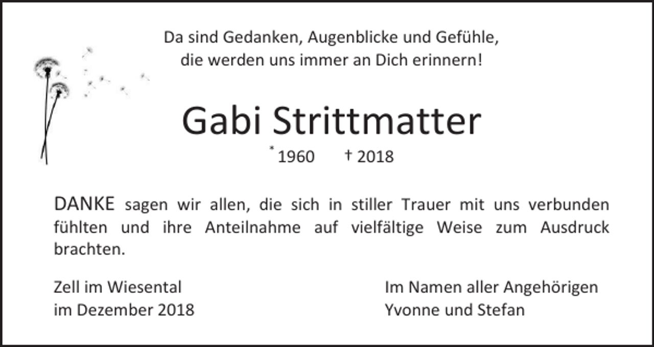 <p>Da sind Gedanken, Augenblicke und Gefühle,<br />die werden uns immer an Dich erinnern!</p><p>Gabi Strittmatter<br />*</p><p>1960</p><p>† 2018</p><p>DANKE sagen wir allen, die sich in stiller Trauer mit uns verbunden<br />fühlten und ihre Anteilnahme auf vielfältige Weise zum Ausdruck<br />brachten.<br />Zell im Wiesental<br />im Dezember 2018</p><p>Im Namen aller Angehörigen<br />Yvonne und Stefan</p>