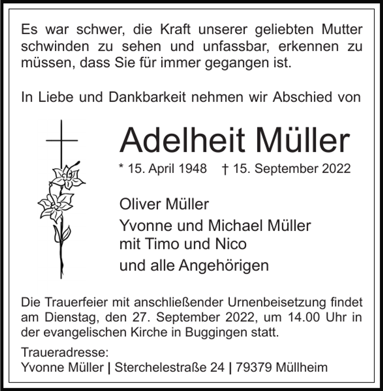 <p>Es war schwer, die Kraft unserer geliebten Mutter<br />schwinden zu sehen und unfassbar, erkennen zu<br />müssen, dass Sie für immer gegangen ist.<br />In Liebe und Dankbarkeit nehmen wir Abschied von</p><p>Adelheit Müller<br />* 15. April 1948</p><p>† 15. September 2022</p><p>Oliver Müller<br />Yvonne und Michael Müller<br />mit Timo und Nico<br />und alle Angehörigen<br />Die Trauerfeier mit anschließender Urnenbeisetzung findet<br />am Dienstag, den 27. September 2022, um 14.00 Uhr in<br />der evangelischen Kirche in Buggingen statt.<br />Traueradresse:<br />Yvonne Müller | Sterchelestraße 24 | 79379 Müllheim</p>