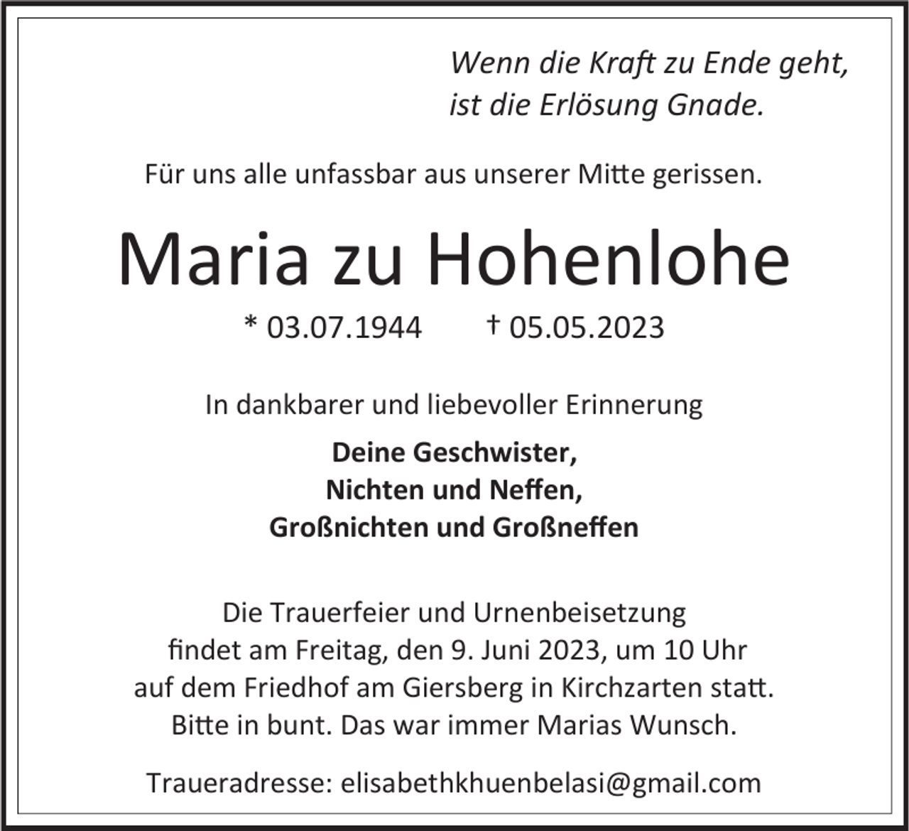 <p>Wenn die Kraft zu Ende geht,<br />ist die Erlösung Gnade.<br />Für uns alle unfassbar aus unserer Mitte gerissen.</p><p>Maria zu Hohenlohe<br />* 03.07.1944</p><p>† 05.05.2023</p><p>In dankbarer und liebevoller Erinnerung<br />Deine Geschwister,<br />Nichten und Neffen,<br />Großnichten und Großneffen<br />Die Trauerfeier und Urnenbeisetzung<br />findet am Freitag, den 9. Juni 2023, um 10 Uhr<br />auf dem Friedhof am Giersberg in Kirchzarten statt.<br />Bitte in bunt. Das war immer Marias Wunsch.<br />Traueradresse: elisabethkhuenbelasi@gmail.com</p>