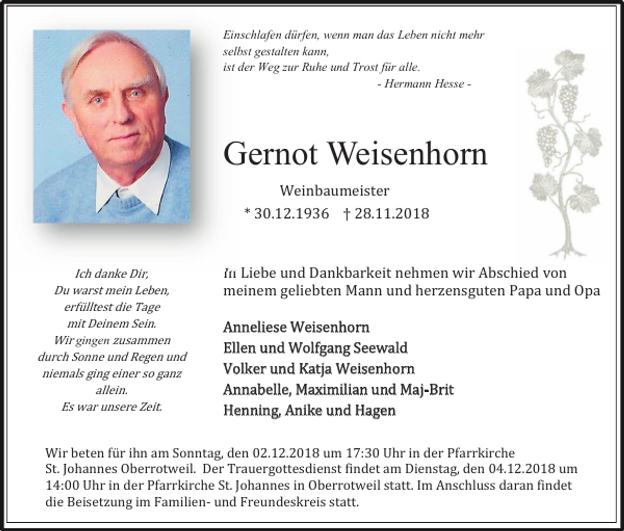 <p>Einschlafen dürfen, wenn man das Leben nicht mehr<br />selbst gestalten kann,<br />ist der Weg zur Ruhe und Trost für alle.<br />- Hermann Hesse -</p><p>Gernot Weisenhorn<br />Weinbaumeister<br />* 30.12.1936 † 28.11.2018</p><p>Ich danke Dir,<br />Du warst mein Leben,<br />erfülltest die Tage<br />mit Deinem Sein.<br />Wir gingen usammen<br />durch Sonne und Regen und<br />niemals ging einer so gan<br />allein.<br />Es war unsere Zeit.</p><p>In Liebe und Dankbarkeit nehmen wir Abschied von<br />meinem geliebten Mann und her ensguten Papa und Opa<br />Anneliese Weisenhorn<br />Ellen und Wolfgang Seewald<br />Volker und Katja Weisenhorn<br />Annabelle, Maximilian und Maj-Brit<br />Henning, Anike und Hagen</p><p>Wir beten für ihn am Sonntag, den 02.12.2018 um 17:30 Uhr in der Pfarrkirche<br />St. Johannes Oberrotweil. Der Trauergottesdienst findet am Dienstag, den 04.12.2018 um<br />14:00 Uhr in der Pfarrkirche St. Johannes in Oberrotweil statt. Im Anschluss daran findet<br />die Beiset ung im Familien- und Freundeskreis statt.</p>