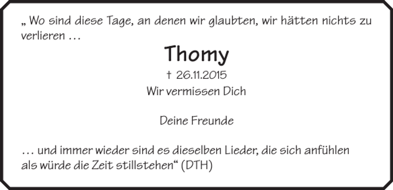 <p>„ Wo sind diese Tage, an denen wir glaubten, wir hätten nichts zu<br />verlieren …</p><p>Thomy<br />† 26.11.2015</p><p>Wir vermissen Dich<br />Deine Freunde<br />… und immer wieder sind es dieselben Lieder, die sich anfühlen<br />als würde die Zeit stillstehen“ (DTH)</p>