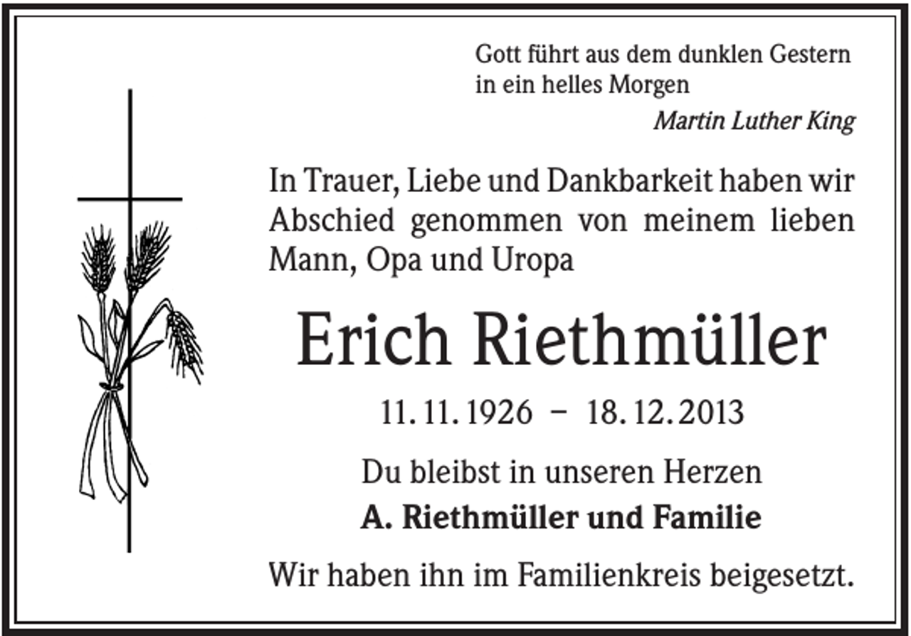 <p>Gott führt aus dem dunklen Gestern<br />in ein helles Morgen<br />Martin Luther King</p><p>In Trauer, Liebe und Dankbarkeit haben wir<br />Abschied genommen von meinem lieben<br />Mann, Opa und Uropa</p><p>Erich Riethmüller<br />11. 11. 1926 – 18. 12. 2013<br />Du bleibst in unseren Herzen<br />A. Riethmüller und Familie<br />Wir haben ihn im Familienkreis beigesetzt.</p>