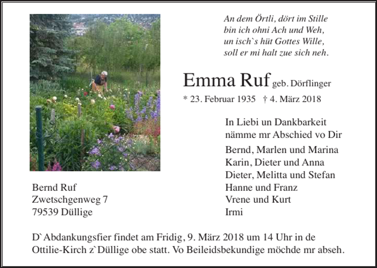 <p>An dem Örtli, dört im Stille<br />bin ich ohni Ach und Weh,<br />un isch`s hüt Gottes Wille,<br />soll er mi halt zue sich neh.</p><p>Emma Ruf geb. Dörflinger<br />* 23. Februar 1935 † 4. März 2018</p><p>Bernd Ruf<br />Zwetschgenweg 9539 Düllige</p><p>In Liebi un Dankbarkeit<br />nämme mr Abschied vo Dir<br />Bernd, Marlen und Marina<br />Karin, Dieter und Anna<br />Dieter, Melitta und Stefan<br />Hanne und Franz<br />Vrene und Kurt<br />Irmi</p><p>D`Abdankungsfier findet am Fridig, 9. März 2018 um 14 Uhr in de<br />Ottilie-Kirch z`Düllige obe statt. Vo Beileidsbekundige möchde mr abseh.</p>