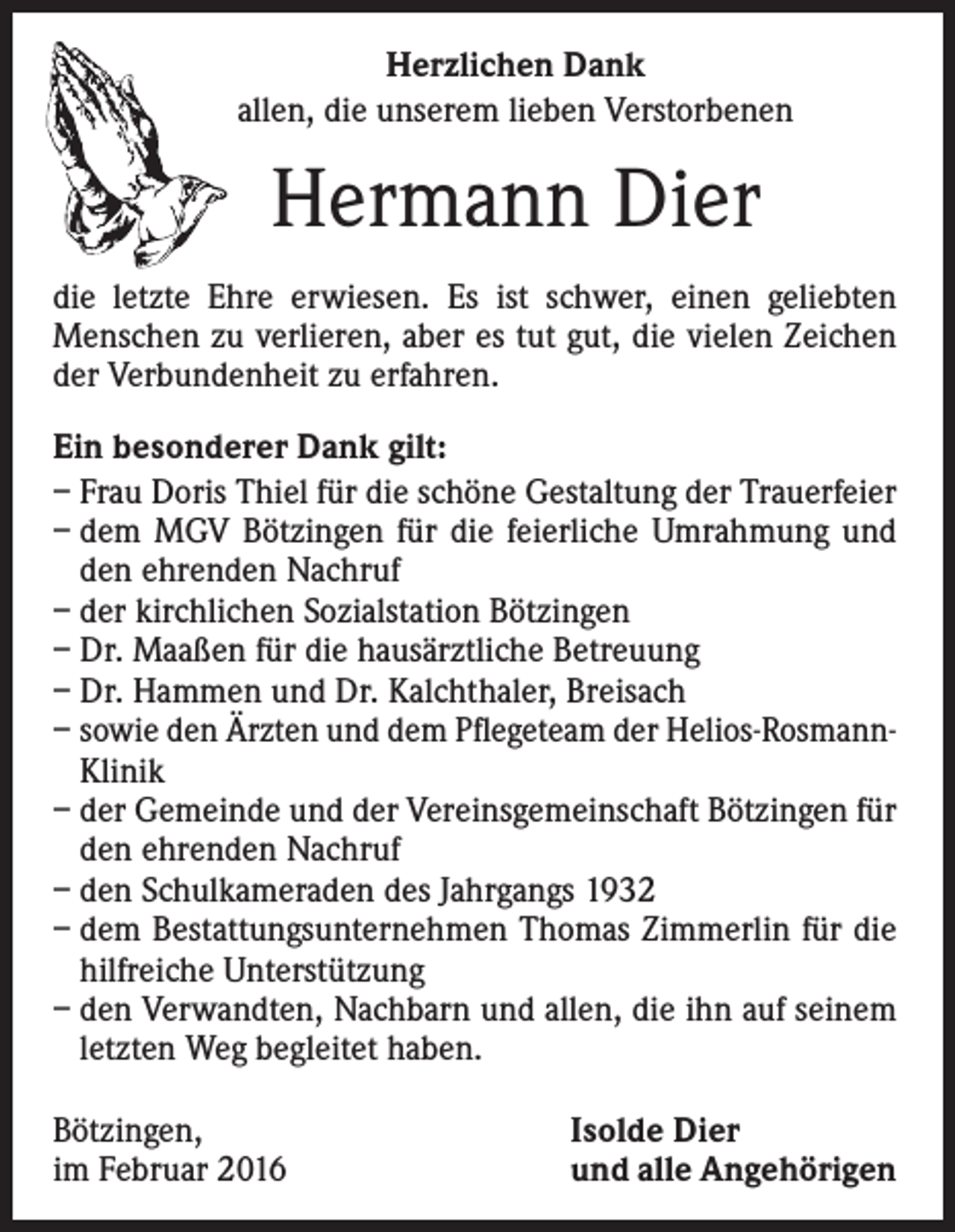 <p>Herzlichen Dank<br />allen, die unserem lieben Verstorbenen</p><p>Hermann Dier<br />die letzte Ehre erwiesen. Es ist schwer, einen geliebten<br />Menschen zu verlieren, aber es tut gut, die vielen Zeichen<br />der Verbundenheit zu erfahren.<br />Ein besonderer Dank gilt:<br />– Frau Doris Thiel für die schöne Gestaltung der Trauerfeier<br />– dem MGV Bötzingen für die feierliche Umrahmung und<br />den ehrenden Nachruf<br />– der kirchlichen Sozialstation Bötzingen<br />– Dr. Maaßen für die hausärztliche Betreuung<br />– Dr. Hammen und Dr. Kalchthaler, Breisach<br />– s owie den Ärzten und dem Pflegeteam der Helios-Rosmann-­<br />Klinik<br />– der Gemeinde und der Vereinsgemeinschaft Bötzingen für<br />den ehrenden Nachruf<br />– den Schulkameraden des Jahrgangs 1932<br />– dem Bestattungsunternehmen Thomas Zimmerlin für die<br />hilfreiche Unterstützung<br />– den Verwandten, Nachbarn und allen, die ihn auf seinem<br />letzten Weg begleitet haben.<br />Bötzingen,<br />im Februar 2016</p><p>Isolde Dier<br />und alle Angehörigen</p>