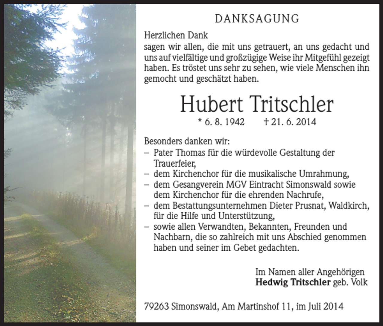 <p>DANKSAGUNG<br />Herzlichen Dank<br />sagen wir allen, die mit uns getrauert, an uns gedacht und<br />uns auf vielfältige und großzügige Weise ihr Mitgefühl ­gezeigt<br />haben. Es tröstet uns sehr zu sehen, wie viele ­Menschen ihn<br />gemocht und geschätzt haben.</p><p>Hubert Tritschler<br />* 6. 8. 1942 † 21. 6. 2014</p><p>Besonders danken wir:<br />– Pater Thomas für die würdevolle Gestaltung der<br />­Trauerfeier,<br />– dem Kirchenchor für die musikalische Umrahmung,<br />– dem Gesangverein MGV Eintracht Simonswald sowie<br />dem Kirchenchor für die ehrenden Nachrufe,<br />– dem Bestattungsunternehmen Dieter Prusnat, Waldkirch,<br />für die Hilfe und Unterstützung,<br />– sowie allen Verwandten, Bekannten, Freunden und<br />Nachbarn, die so zahlreich mit uns Abschied genommen<br />haben und seiner im Gebet gedachten.<br />Im Namen aller Angehörigen<br />Hedwig Tritschler geb. Volk<br />79263 Simonswald, Am Martinshof 11, im Juli 2014</p>