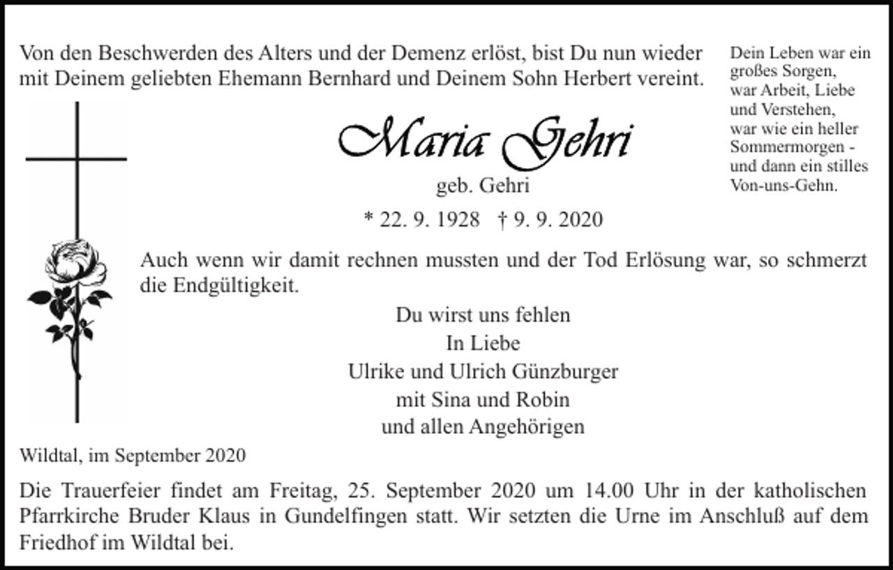 <p>Von den Beschwerden des Alters und der Demenz erlöst, bist Du nun wieder<br />mit Deinem geliebten Ehemann Bernhard und Deinem Sohn Herbert vereint.</p><p>geb. Gehri</p><p>Dein Leben war ein<br />großes Sorgen,<br />war Arbeit, Liebe<br />und Verstehen,<br />war wie ein heller<br />Sommermorgen und dann ein stilles<br />Von-uns-Gehn.</p><p>* 22. 9. 1928 † 9. 9. 2020<br />Auch wenn wir damit rechnen mussten und der Tod Erlösung war, so schmerzt<br />die Endgültigkeit.<br />Du wirst uns fehlen<br />In Liebe<br />Ulrike und Ulrich Günzburger<br />mit Sina und Robin<br />und allen Angehörigen<br />Wildtal, im September 2020</p><p>Die Trauerfeier findet am Freitag, 25. September 2020 um 14.00 Uhr in der katholischen<br />Pfarrkirche Bruder Klaus in Gundelfingen statt. Wir setzten die Urne im Anschluß auf dem<br />Friedhof im Wildtal bei.</p>