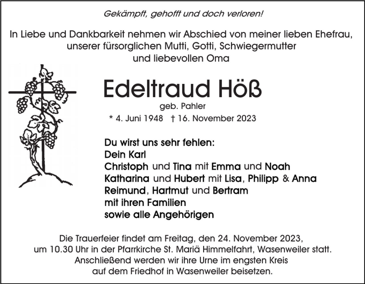 <p>Gekämpft, gehofft und doch verloren!</p><p>In Liebe und Dankbarkeit nehmen wir Abschied von meiner lieben Ehefrau,<br />unserer fürsorglichen Mutti, Gotti, Schwiegermutter<br />und liebevollen Oma</p><p>Edeltraud Höß<br />geb. Pahler<br />* 4. Juni 1948 † 16. November 2023</p><p>und<br />und<br />,</p><p>mit<br />mit<br />und</p><p>und<br />,</p><p>&amp;</p><p>Die Trauerfeier findet am Freitag, den 24. November 2023,<br />um 10.30 Uhr in der Pfarrkirche St. Mariä Himmelfahrt, Wasenweiler statt.<br />Anschließend werden wir ihre Urne im engsten Kreis<br />auf dem Friedhof in Wasenweiler beisetzen.</p>