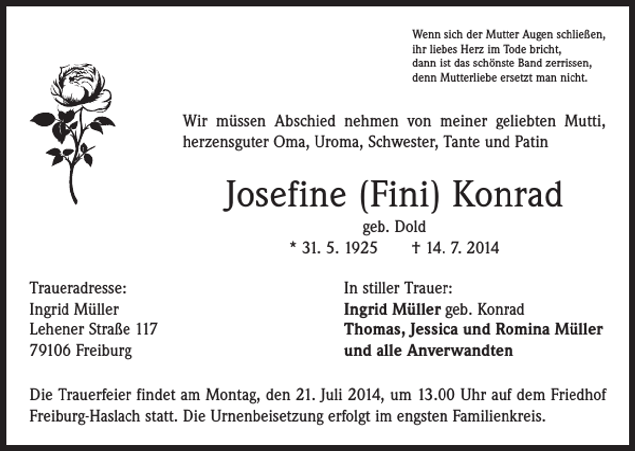 <p>Wenn sich der Mutter Augen schließen,<br />ihr liebes Herz im Tode bricht,<br />dann ist das schönste Band zerrissen,<br />denn Mutterliebe ersetzt man nicht.</p><p>Wir müssen Abschied nehmen von meiner geliebten Mutti,<br />herzensguter Oma, Uroma, Schwester, Tante und Patin</p><p>Josefine (Fini) Konrad<br />geb. Dold<br />* 31. 5. 1925 † 14. 7. 2014</p><p>Traueradresse:<br />Ingrid Müller<br />Lehener Straße 119106 Freiburg</p><p>In stiller Trauer:<br />Ingrid Müller geb. Konrad<br />Thomas, Jessica und Romina Müller<br />und alle Anverwandten</p><p>Die Trauerfeier findet am Montag, den 21. Juli 2014, um 13.00 Uhr auf dem Friedhof<br />Freiburg-Haslach statt. Die Urnenbeisetzung erfolgt im engsten Familienkreis.</p>