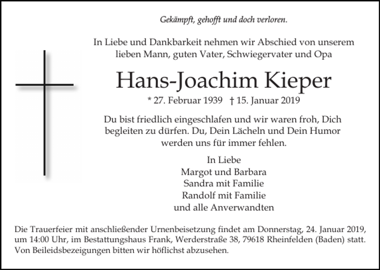 <p>Gekämpft, gehofft und doch verloren.</p><p>In Liebe und Dankbarkeit nehmen wir Abschied von unserem<br />lieben Mann, guten Vater, Schwiegervater und Opa</p><p>Hans-Joachim Kieper<br />* 27. Februar 1939 † 15. Januar 2019<br />Du bist friedlich eingeschlafen und wir waren froh, Dich<br />begleiten zu dürfen. Du, Dein Lächeln und Dein Humor<br />werden uns für immer fehlen.<br />In Liebe<br />Margot und Barbara<br />Sandra mit Familie<br />Randolf mit Familie<br />und alle Anverwandten<br />Die Trauerfeier mit anschließender Urnenbeisetzung findet am Donnerstag, 24. Januar 2019,<br />um 14:00 Uhr, im Bestattungshaus Frank, Werderstraße 38, 79618 Rheinfelden (Baden) statt.<br />Von Beileidsbezeigungen bitten wir höflichst abzusehen.</p>