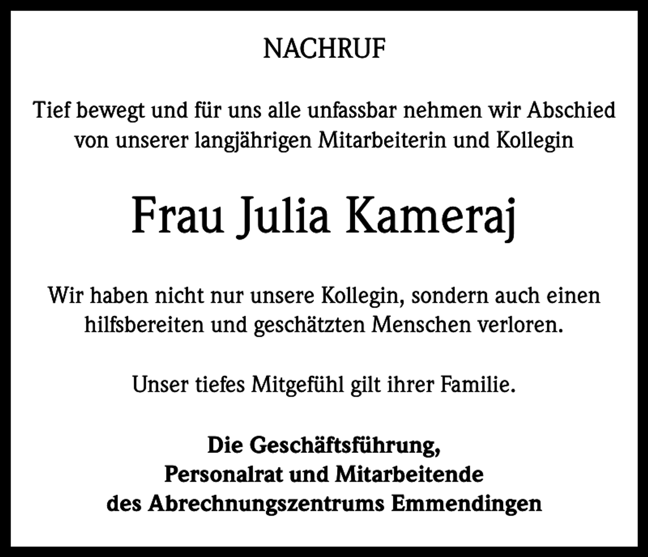 <p>NACHRUF<br />Tief bewegt und für uns alle unfassbar nehmen wir Abschied<br />von unserer langjährigen Mitarbeiterin und Kollegin</p><p>Frau Julia Kameraj<br />Wir haben nicht nur unsere Kollegin, sondern auch einen<br />hilfsbereiten und geschätzten Menschen verloren.<br />Unser tiefes Mitgefühl gilt ihrer Familie.<br />Die Geschäftsführung,<br />Personalrat und Mitarbeitende<br />des Abrechnungszentrums Emmendingen</p>