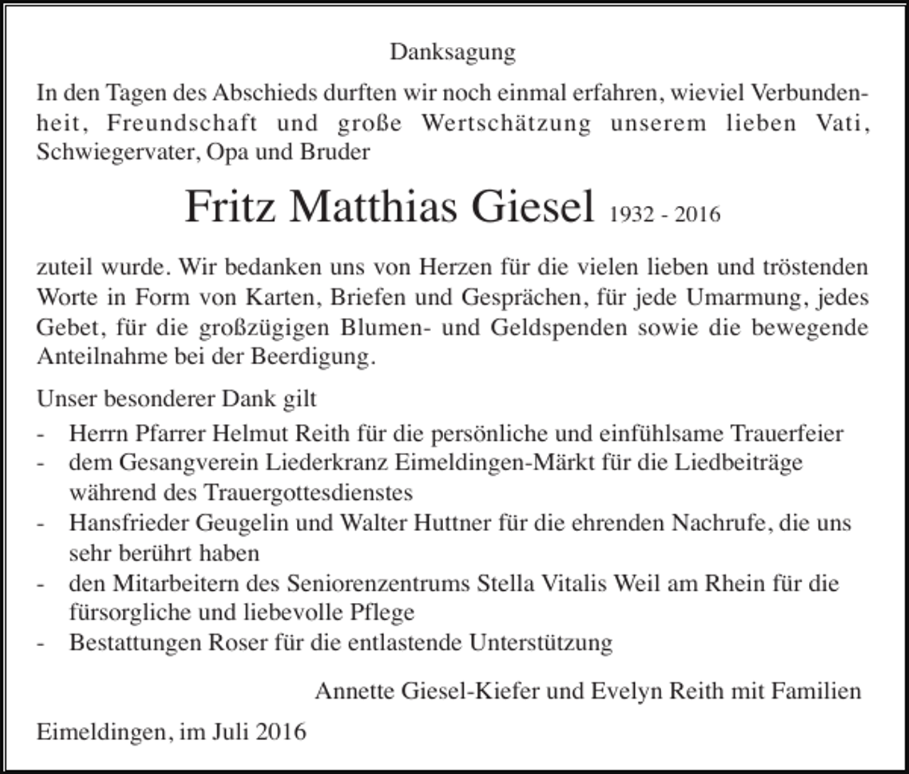 <p>Danksagung<br />In den Tagen des Abschieds durften wir noch einmal erfahren, wieviel Verbundenheit, Freundschaft und große Wertschätzung unserem lieben Vati,<br />Schwiegervater, Opa und Bruder</p><p>Fritz Matthias Giesel 1932 - 2016<br />zuteil wurde. Wir bedanken uns von Herzen für die vielen lieben und tröstenden<br />Worte in Form von Karten, Briefen und Gesprächen, für jede Umarmung, jedes<br />Gebet, für die großzügigen Blumen- und Geldspenden sowie die bewegende<br />Anteilnahme bei der Beerdigung.<br />Unser besonderer Dank gilt<br />- Herrn Pfarrer Helmut Reith für die persönliche und einfühlsame Trauerfeier<br />- dem Gesangverein Liederkranz Eimeldingen-Märkt für die Liedbeiträge<br />während des Trauergottesdienstes<br />- Hansfrieder Geugelin und Walter Huttner für die ehrenden Nachrufe, die uns<br />sehr berührt haben<br />- den Mitarbeitern des Seniorenzentrums Stella Vitalis Weil am Rhein für die<br />fürsorgliche und liebevolle Pflege<br />- Bestattungen Roser für die entlastende Unterstützung<br />Annette Giesel-Kiefer und Evelyn Reith mit Familien<br />Eimeldingen, im Juli 2016</p>