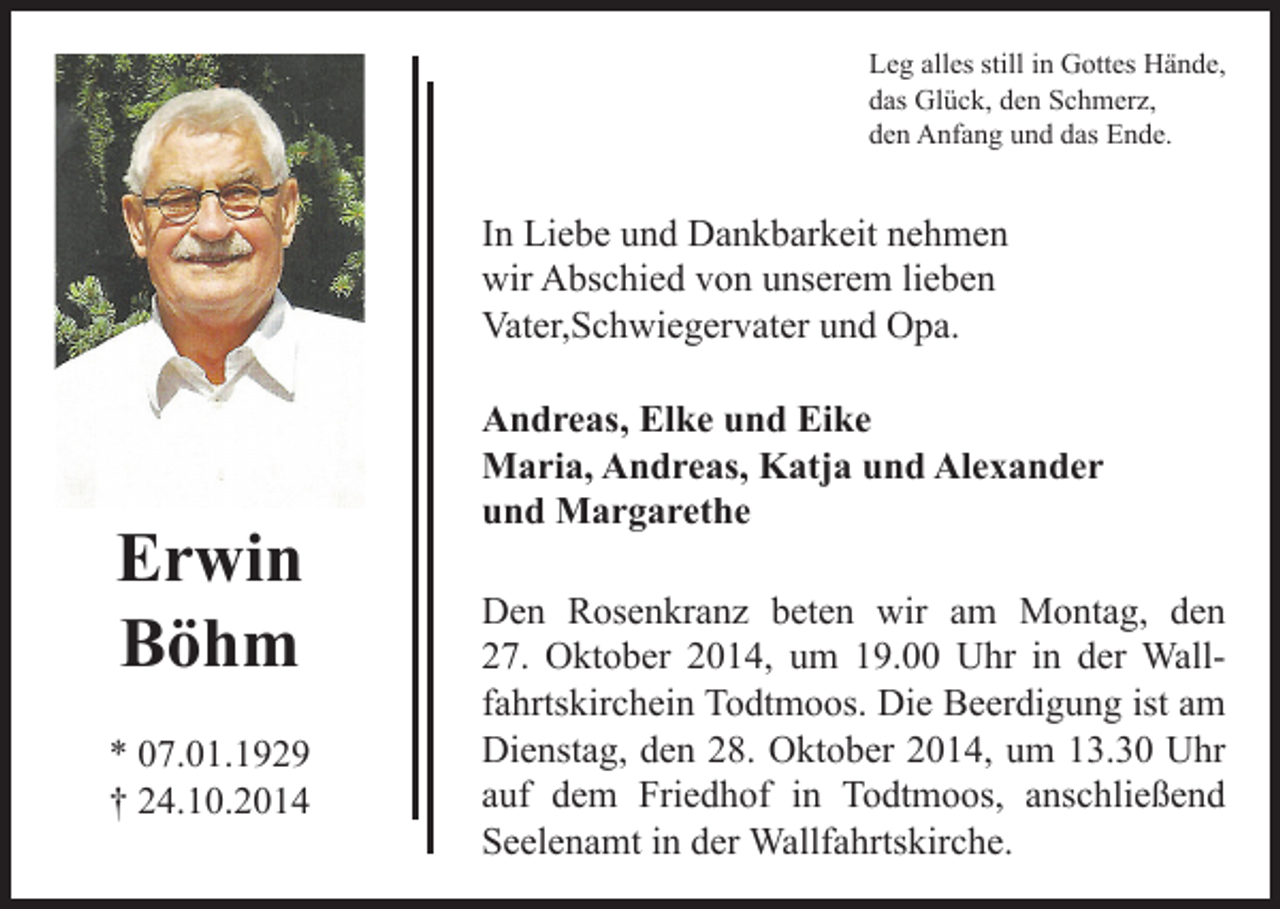 <p>Leg alles still in Gottes Hände,<br />das Glück, den Schmerz,<br />den Anfang und das Ende.</p><p>In Liebe und Dankbarkeit nehmen<br />wir Abschied von unserem lieben<br />Vater,Schwiegervater und Opa.</p><p>Erwin<br />Böhm<br />* 07.01.1929<br />† 24.10.2014</p><p>Andreas, Elke und Eike<br />Maria, Andreas, Katja und Alexander<br />und Margarethe<br />Den Rosenkranz beten wir am Montag, den<br />27. Oktober 2014, um 19.00 Uhr in der Wallfahrtskirchein Todtmoos. Die Beerdigung ist am<br />Dienstag, den 28. Oktober 2014, um 13.30 Uhr<br />auf dem Friedhof in Todtmoos, anschließend<br />Seelenamt in der Wallfahrtskirche.</p>