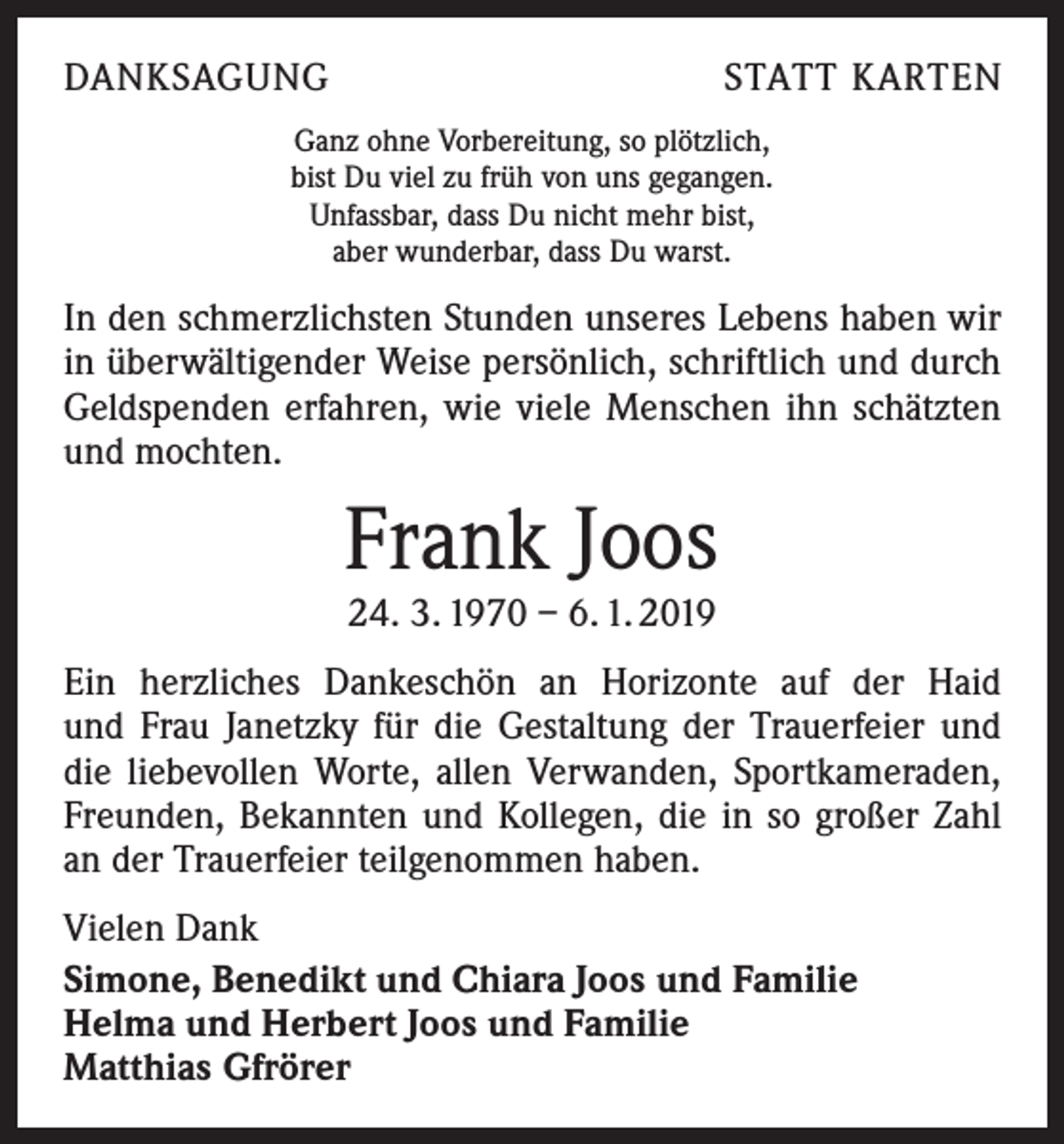 <p>DANKSAGUNG</p><p>STATT KARTEN</p><p>Ganz ohne Vorbereitung, so plötzlich,<br />bist Du viel zu früh von uns gegangen.<br />Unfassbar, dass Du nicht mehr bist,<br />aber wunderbar, dass Du warst.</p><p>In den schmerzlichsten Stunden unseres Lebens haben wir<br />in überwältigender Weise persönlich, schriftlich und durch<br />Geldspenden erfahren, wie viele Menschen ihn schätzten<br />und mochten.</p><p>Frank Joos<br />24. 3. 1970 – 6. 1. 2019</p><p>Ein herzliches Dankeschön an Horizonte auf der Haid<br />und Frau Janetzky für die Gestaltung der Trauerfeier und<br />die liebevollen Worte, allen Verwanden, Sportkameraden,<br />Freunden, Bekannten und Kollegen, die in so großer Zahl<br />an der Trauerfeier teilgenommen haben.<br />Vielen Dank<br />Simone, Benedikt und Chiara Joos und Familie<br />Helma und Herbert Joos und Familie<br />Matthias Gfrörer</p>