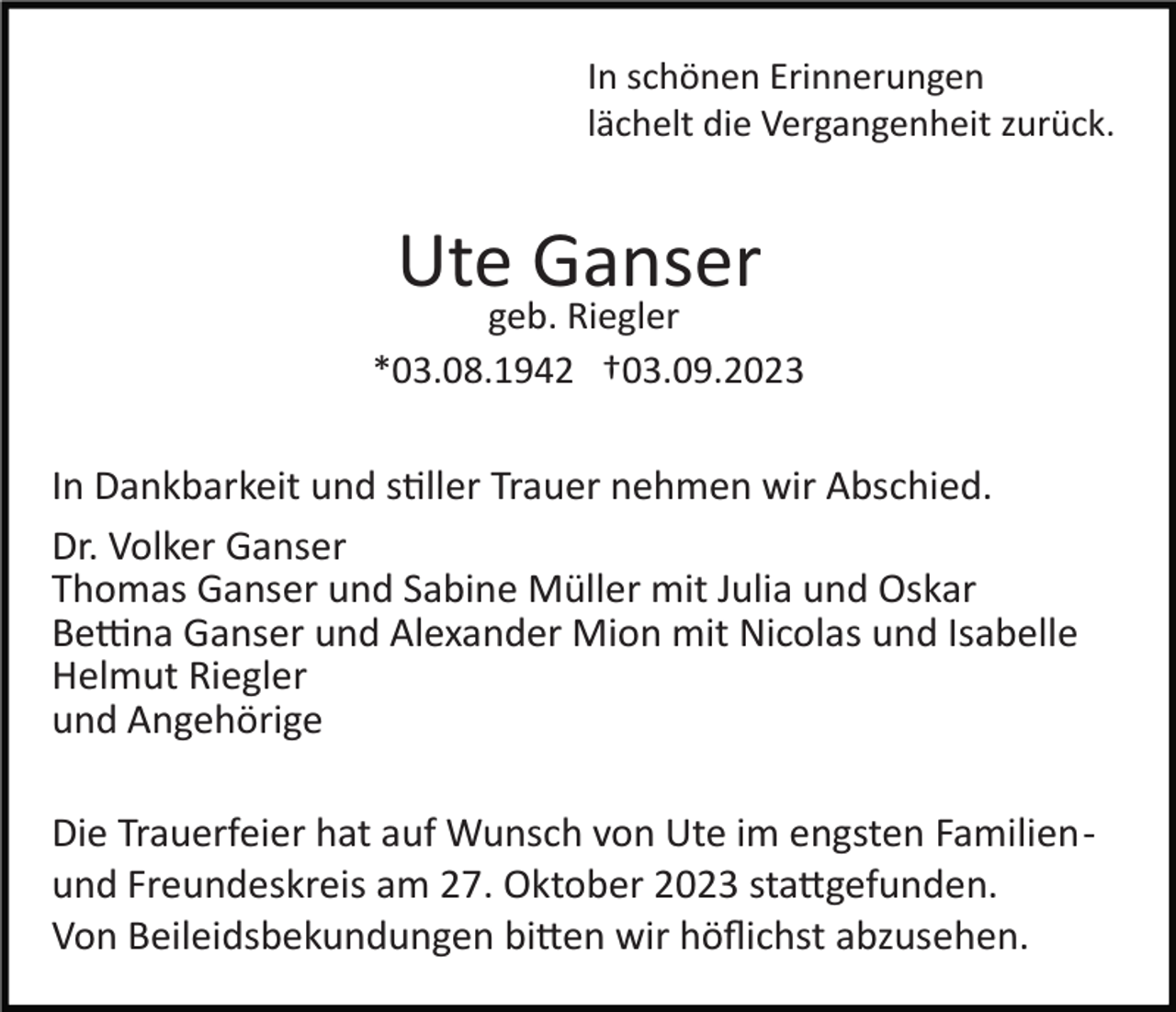 <p>In schönen Erinnerungen<br />lächelt die Vergangenheit zurück.</p><p>Ute Ganser</p><p>geb. Riegler<br />*03.08.1942 †03.09.2023</p><p>In Dankbarkeit und stiller Trauer nehmen wir Abschied.<br />Dr. Volker Ganser<br />Thomas Ganser und Sabine Müller mit Julia und Oskar<br />Bettina Ganser und Alexander Mion mit Nicolas und Isabelle<br />Helmut Riegler<br />und Angehörige<br />Die Trauerfeier hat auf Wunsch von Ute im engsten Familien­<br />und Freundeskreis am 27. Oktober 2023 stattgefunden.<br />Von Beileidsbekundungen bitten wir höﬂichst abzusehen.</p>