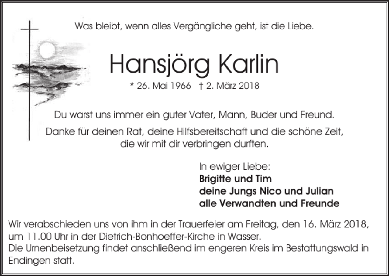 <p>WWas<br />as blbleibt,<br />ei bt, wwenn<br />e n n allalles<br />es VVergängliche<br />er g ä n gli c h e geht,<br />g e ht, ist<br />e LiLiebe.<br />e b e.<br />ist didie</p><p>Hansjörg<br />H a nsj ör g KKarlin<br />arli n<br />2 6. Mai<br />M ai 1966<br />1 9 †† 2.<br />2. März<br />M är z 22<br />** 26.</p><p>DDu<br />u warst<br />w arst uuns<br />ns i immer<br />m m er eiein<br />n guter<br />g ut er Vater,<br />V at er, Mann,<br />M a n n, Buder<br />B u der uund<br />n d FrFreund.<br />e u n d.<br />DDanke<br />a n k e f für<br />ür ddeinen<br />ei n e n RRat,<br />at, ddeine<br />ei n e Hilfsbereitschaft<br />Hilfs b er eits c h aft uund<br />n d didie<br />e sschöne<br />c h ö n e ZZeit,<br />eit,<br />die<br />dir vverbringen<br />di e wir<br />wir mit<br />mit dir<br />er bri n g e n durften.<br />d urft e n.<br />IInn ewiger<br />e wi g er Liebe:<br />Li e b e:<br />Bri<br />gitt e und<br />u n d TiTim<br />m<br />Brigitte<br />ddeine<br />ei n e JJungs<br />u n g s Nico<br />Ni c o uund<br />n d Julian<br />J uli a n<br />all<br />e VVerwandten<br />er w a n dt e n uund<br />n d FFreunde<br />reunde<br />alle<br />Wirv verabschieden<br />Wir<br />er a bs c hi e d e n uuns<br />ns von<br />v o n iihm<br />h m iinn der<br />d er Trauerfeier<br />Tr a u erf ei er am<br />a m Freitag,<br />Fr eit a g, den<br />d e n 16.<br />1 6. März<br />M är z 2018,<br />2 0 1 8,<br />um<br />u m 11.00<br />. Uhr<br />U hr i in<br />n der<br />d er Dietrich-Bonhoeffer-Kirche<br />Di e tri c h- B o n h o eff er- Kir c h e iinn Wasser.<br />W ass er.<br />Die<br />Kreis<br />Di e UrUrnenbeisetzung<br />n e n b eis et z u n g fifindet<br />n d et aanschließend<br />ns c hli e ß e n d i im<br />m eengeren<br />n g er e n Kr<br />eis i im<br />m BBestattungswald<br />est att u n gs w al d i in<br />n<br />EEndingen<br />n di n g e n ststatt.<br />att.</p>
