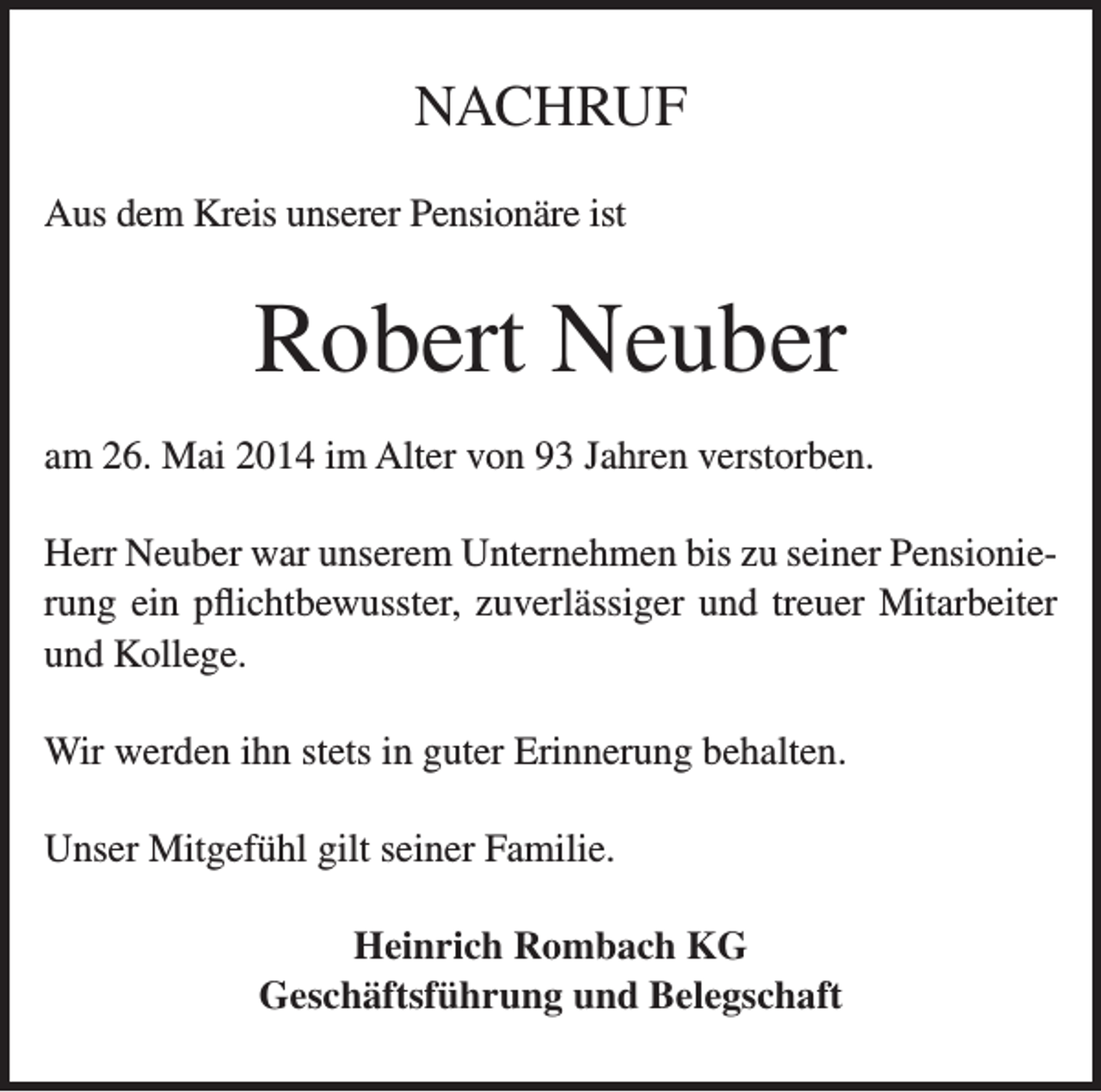 <p>NACHRUF<br />Aus dem Kreis unserer Pensionäre ist</p><p>Robert Neuber<br />am 26. Mai 2014 im Alter von 93 Jahren verstorben.<br />Herr Neuber war unserem Unternehmen bis zu seiner Pensionierung ein pflichtbewusster, zuverlässiger und treuer Mitarbeiter<br />und Kollege.<br />Wir werden ihn stets in guter Erinnerung behalten.<br />Unser Mitgefühl gilt seiner Familie.<br />Heinrich Rombach KG<br />Geschäftsführung und Belegschaft</p>