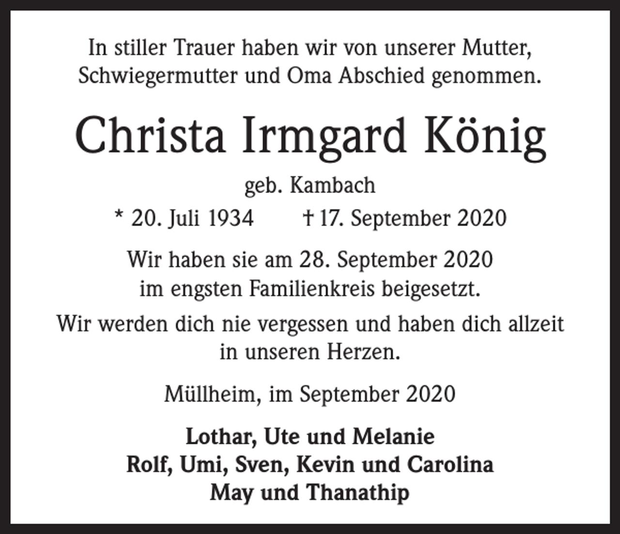 <p>In stiller Trauer haben wir von unserer Mutter,<br />­Schwiegermutter und Oma Abschied genommen.</p><p>Christa Irmgard König<br />geb. Kambach<br />* 20. Juli 1934 † 17. September 2020<br />Wir haben sie am 28. September 2020<br />im engsten Familienkreis beigesetzt.<br />Wir werden dich nie vergessen und haben dich allzeit<br />in unseren Herzen.<br />Müllheim, im September 2020<br />Lothar, Ute und Melanie<br />Rolf, Umi, Sven, Kevin und Carolina<br />May und Thanathip</p>