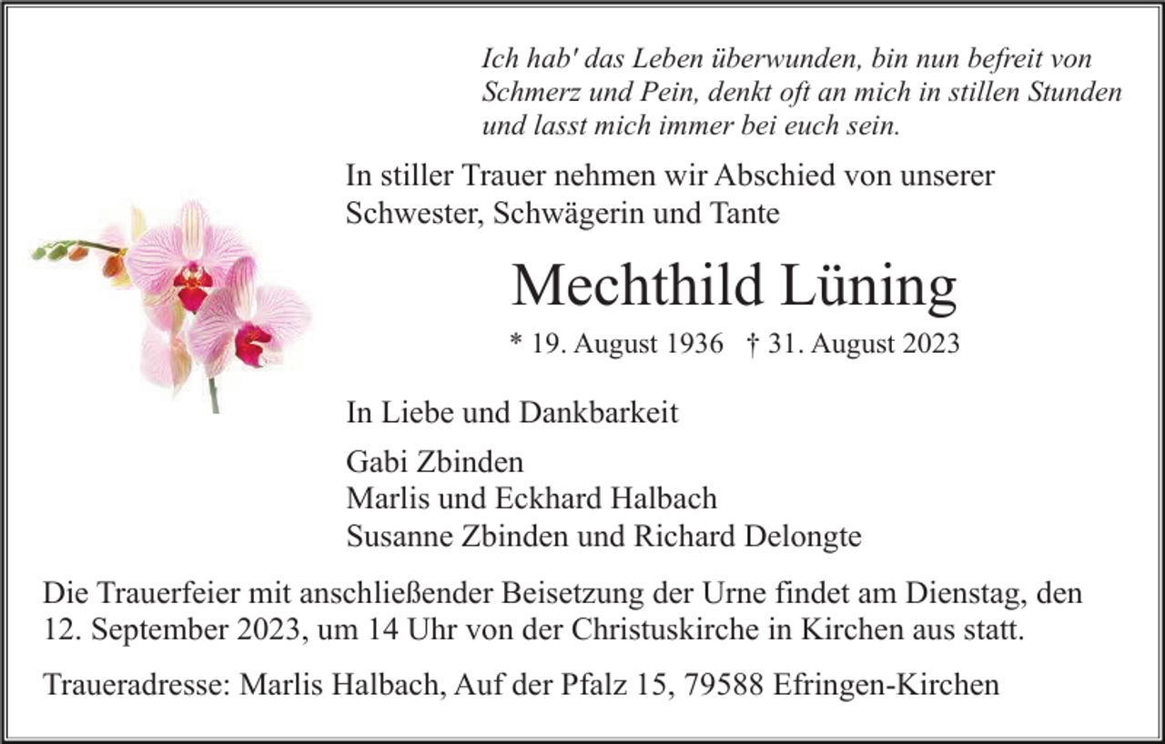 <p>Ich hab' das Leben überwunden, bin nun befreit von<br />Schmerz und Pein, denkt oft an mich in stillen Stunden<br />und lasst mich immer bei euch sein.</p><p>In stiller Trauer nehmen wir Abschied von unserer<br />Schwester, Schwägerin und Tante</p><p>Mechthild Lüning<br />* 19. August 1936 † 31. August 2023</p><p>In Liebe und Dankbarkeit<br />Gabi Zbinden<br />Marlis und Eckhard Halbach<br />Susanne Zbinden und Richard Delongte<br />Die Trauerfeier mit anschließender Beisetzung der Urne findet am Dienstag, den<br />12. September 2023, um 14 Uhr von der Christuskirche in Kirchen aus statt.<br />Traueradresse: Marlis Halbach, Auf der Pfalz 15, 79588 Efringen-Kirchen</p>
