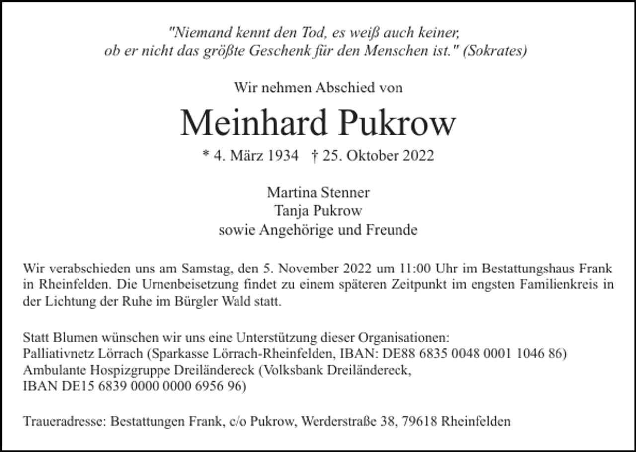 <p>"Niemand kennt den Tod, es weiß auch keiner,<br />ob er nicht das größte Geschenk für den Menschen ist." (Sokrates)<br />Wir nehmen Abschied von</p><p>Meinhard Pukrow<br />* 4. März 1934 † 25. Oktober 2022<br />Martina Stenner<br />Tanja Pukrow<br />sowie Angehörige und Freunde<br />Wir verabschieden uns am Samstag, den 5. November 2022 um 11:00 Uhr im Bestattungshaus Frank<br />in Rheinfelden. Die Urnenbeisetzung findet zu einem späteren Zeitpunkt im engsten Familienkreis in<br />der Lichtung der Ruhe im Bürgler Wald statt.<br />Statt Blumen wünschen wir uns eine Unterstützung dieser Organisationen:<br />Palliativnetz Lörrach (Sparkasse Lörrach-Rheinfelden, IBAN: DE88 6835 0048 000046 86)<br />Ambulante Hospizgruppe Dreiländereck (Volksbank Dreiländereck,<br />IBAN DE15 6839 6956 96)<br />Traueradresse: Bestattungen Frank, c/o Pukrow, Werderstraße 38, 79618 Rheinfelden</p>