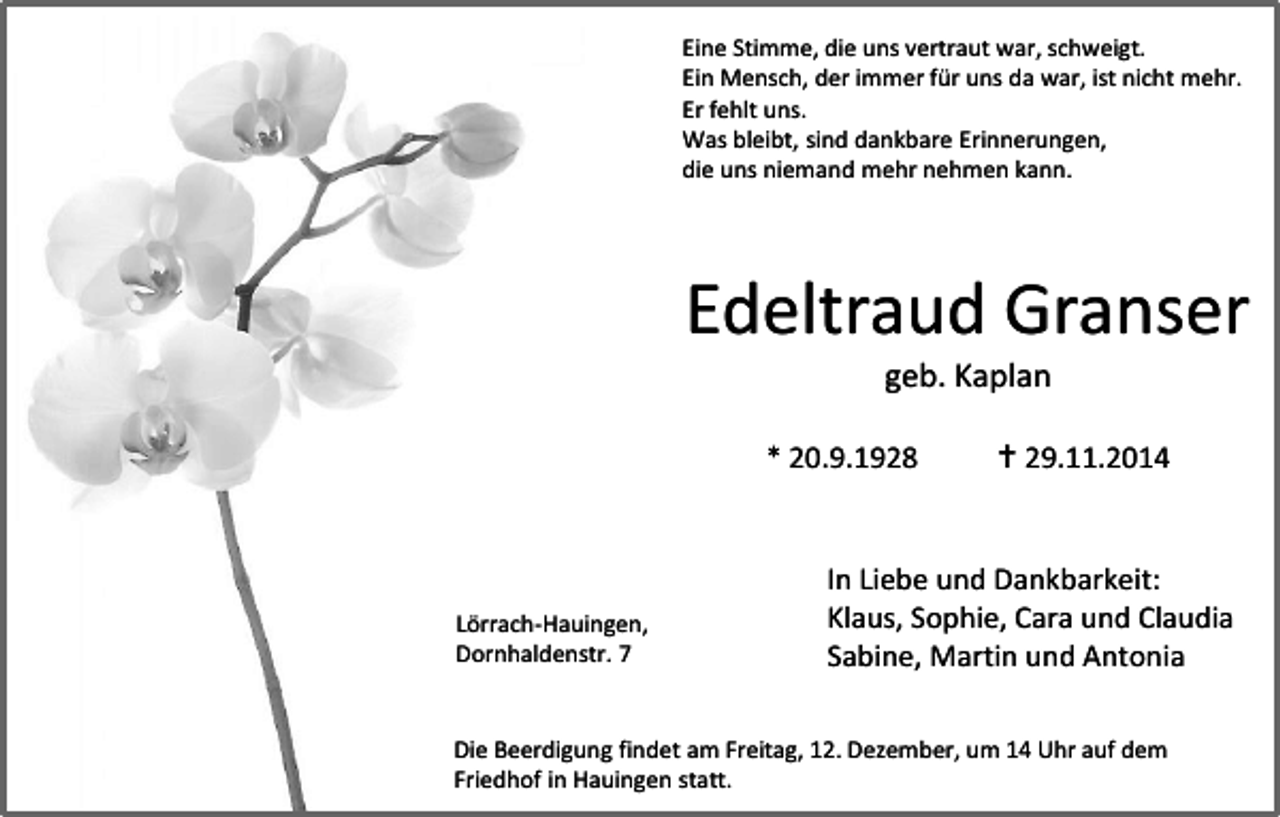 <p>Eine Stimme, die uns vertraut war, schweigt.<br />Ein Mensch, der immer für uns da war, ist nicht mehr.<br />Er fehlt uns.<br />Was bleibt, sind dankbare Erinnerungen,<br />die uns niemand mehr nehmen kann.</p><p>Edeltraud Granser<br />geb. Kaplan</p><p>* 20.9.1928</p><p>Lörrach-Hauingen,<br />Dornhaldenstr. 7</p><p> 29.11.2014</p><p>In Liebe und Dankbarkeit:<br />Klaus, Sophie, Cara und Claudia<br />Sabine, Martin und Antonia</p><p>Die Beerdigung findet am Freitag, 12. Dezember, um 14 Uhr auf dem<br />Friedhof in Hauingen statt.</p>