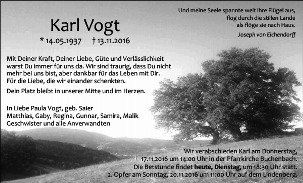 <p>Karl Vogt<br />* 14.05.1937</p><p>† 13.11.2016</p><p>Und meine Seele spannte weit ihre Flügel aus,<br />flog durch die stillen Lande<br />als flöge sie nach Haus.<br />Joseph von Eichendorff</p><p>Mit Deiner Kraft, Deiner Liebe, Güte und Verlässlichkeit<br />warst Du immer für uns da. Wir sind traurig, dass Du nicht<br />mehr bei uns bist, aber dankbar für das Leben mit Dir.<br />Für die Liebe, die wir einander schenkten.<br />Dein Platz bleibt in unserer Mitte und im Herzen.<br />In Liebe Paula Vogt, geb. Saier<br />Matthias, Gaby, Regina, Gunnar, Samira, Malik<br />Geschwister und alle Anverwandten</p><p>Wir verabschieden Karl am Donnerstag,<br />17.11.2016 um 14:00 Uhr in der Pfarrkirche Buchenbach.<br />Die Betstunde findet heute, Dienstag, um 18:30 Uhr statt.<br />2. Opfer am Sonntag, 20.11.2016 um 11:00 Uhr auf dem Lindenberg.</p>