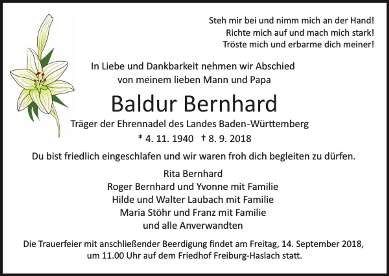 <p>Steh mir bei und nimm mich an der Hand!<br />Richte mich auf und mach mich stark!<br />Tröste mich und erbarme dich meiner!</p><p>In Liebe und Dankbarkeit nehmen wir Abschied<br />von meinem lieben Mann und Papa</p><p>Baldur Bernhard<br />Träger der Ehrennadel des Landes Baden­Wür�emberg<br />* 4. 11. 1940 † 8. 9. 2018<br />Du bist friedlich eingeschlafen und wir waren froh dich begleiten zu dürfen.<br />Rita Bernhard<br />Roger Bernhard und Yvonne mit Familie<br />Hilde und Walter Laubach mit Familie<br />Maria Stöhr und Franz mit Familie<br />und alle Anverwandten<br />Die Trauerfeier mit anschließender Beerdigung ﬁndet am Freitag, 14. September 2018,<br />um 11.00 Uhr auf dem Friedhof Freiburg­Haslach sta�.</p>