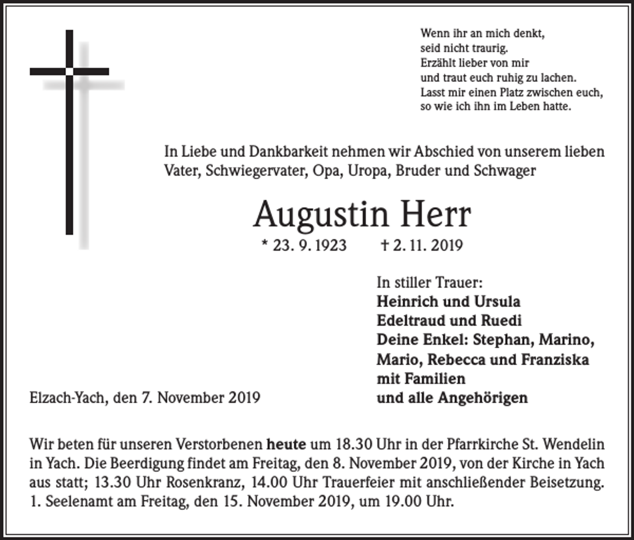 <p>Wenn ihr an mich denkt,<br />seid nicht traurig.<br />Erzählt lieber von mir<br />und traut euch ruhig zu lachen.<br />Lasst mir einen Platz zwischen euch,<br />so wie ich ihn im Leben hatte.</p><p>In Liebe und Dankbarkeit nehmen wir Abschied von unserem lieben<br />Vater, Schwiegervater, Opa, Uropa, Bruder und Schwager</p><p>Augustin Herr<br />* 23. 9. 1923­­ † 2. 11. 2019</p><p>Elzach-Yach, den 7. November 2019</p><p>In stiller Trauer:<br />Heinrich und Ursula<br />Edeltraud und Ruedi<br />Deine Enkel: Stephan, Marino,<br />Mario, Rebecca und Franziska<br />mit Familien<br />und alle Angehörigen</p><p>Wir beten für unseren Verstorbenen heute um 18.30 Uhr in der Pfarrkirche St. Wendelin<br />in Yach. Die Beerdigung findet am Freitag, den 8. November 2019, von der Kirche in Yach<br />aus statt; 13.30 Uhr Rosenkranz, 14.00 Uhr Trauerfeier mit anschließender Beisetzung.<br />1. Seelenamt am Freitag, den 15. November 2019, um 19.00 Uhr.</p>