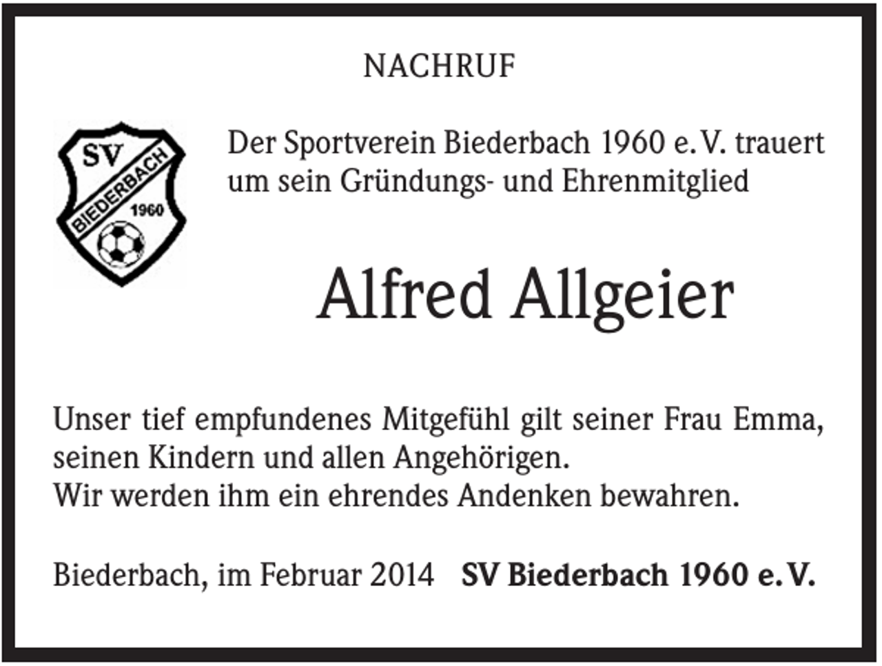 <p>NACHRUF<br />Der Sportverein Biederbach 1960 e. V. trauert<br />um sein Gründungs- und Ehrenmitglied</p><p>Alfred Allgeier<br />Unser tief empfundenes Mitgefühl gilt seiner Frau Emma,<br />seinen Kindern und allen Angehörigen.<br />Wir werden ihm ein ehrendes Andenken bewahren.<br />Biederbach, im Februar 2014 SV Biederbach 1960 e. V.</p>