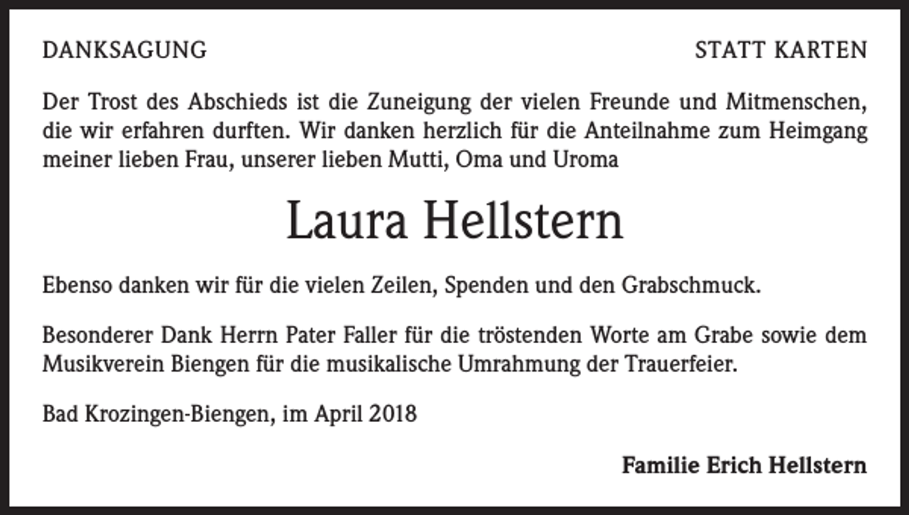 <p>DANKSAGUNG</p><p>STATT KARTEN</p><p>Der Trost des Abschieds ist die Zuneigung der vielen Freunde und Mitmenschen, ­<br />die wir erfahren durften. Wir danken herzlich für die Anteilnahme zum Heimgang<br />meiner lieben Frau, unserer lieben Mutti, Oma und Uroma</p><p>Laura Hellstern<br />Ebenso danken wir für die vielen Zeilen, Spenden und den Grabschmuck.<br />Besonderer Dank Herrn Pater Faller für die tröstenden Worte am Grabe sowie dem<br />Musikverein Biengen für die musikalische Umrahmung der Trauerfeier.<br />Bad Krozingen-Biengen, im April 2018</p><p>Familie Erich Hellstern</p>