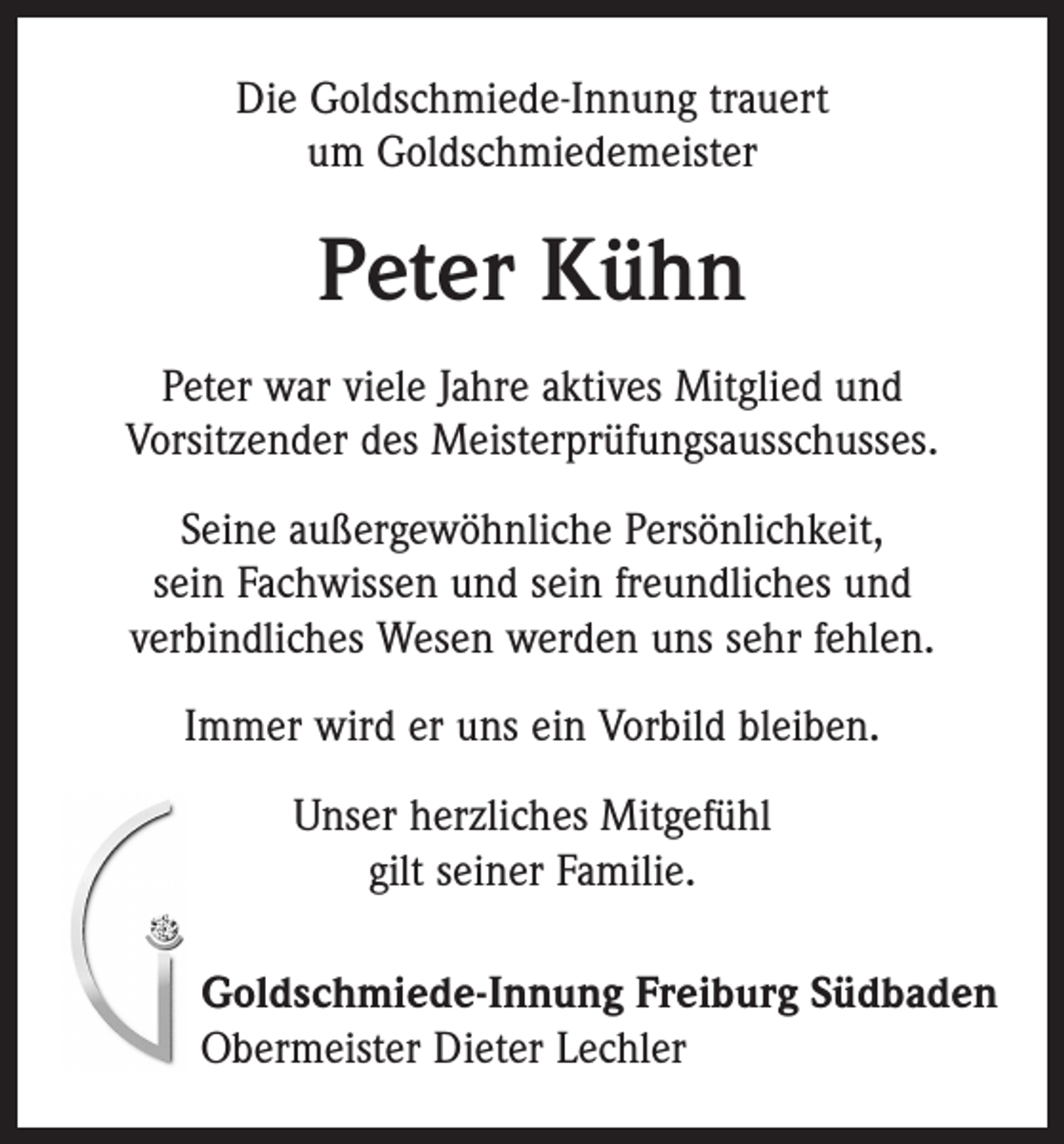 <p>Die Goldschmiede-Innung trauert<br />um Goldschmiedemeister</p><p>Peter Kühn<br />Peter war viele Jahre aktives Mitglied und<br />Vorsitzender des Meisterprüfungsausschusses.<br />Seine außergewöhnliche Persönlichkeit,<br />sein Fachwissen und sein freundliches und<br />verbindliches Wesen werden uns sehr fehlen.<br />Immer wird er uns ein Vorbild bleiben.<br />Unser herzliches Mitgefühl<br />gilt seiner Familie.<br />Goldschmiede-Innung Freiburg Südbaden<br />Obermeister Dieter Lechler</p>