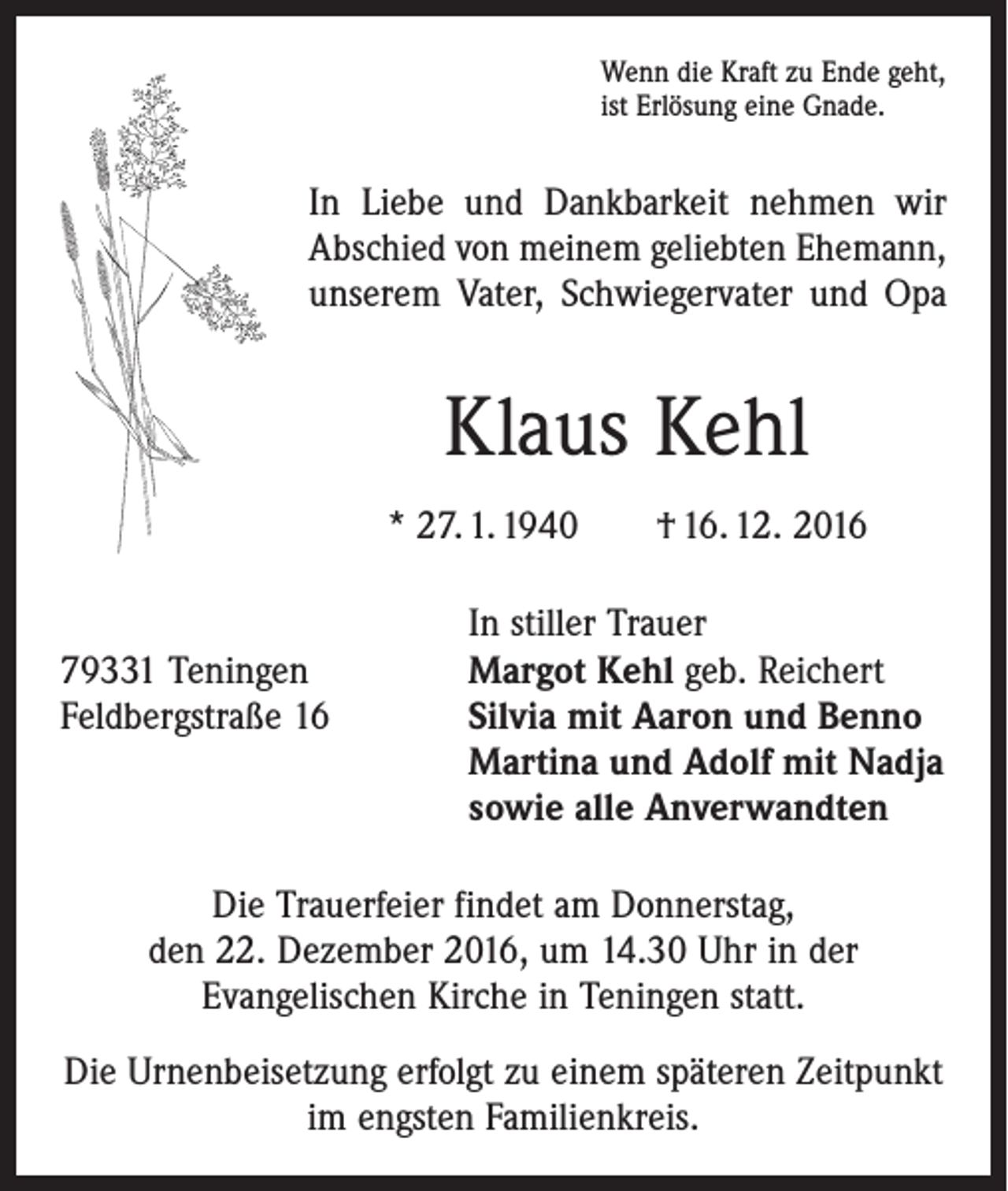 <p>Wenn die Kraft zu Ende geht,<br />ist Erlösung eine Gnade.</p><p>In Liebe und Dankbarkeit nehmen wir<br />Abschied von meinem geliebten Ehemann,<br />unserem Vater, Schwiegervater und Opa</p><p>Klaus Kehl<br />* 27. 1. 1940 † 16. 12. 2016</p><p>In stiller Trauer<br />79331 Teningen<br />Margot Kehl geb. Reichert<br />Feldbergstraße 16 Silvia mit Aaron und Benno<br />Martina und Adolf mit Nadja<br />sowie alle Anverwandten<br />Die Trauerfeier findet am Donnerstag,<br />den 22. Dezember 2016, um 14.30 Uhr in der<br />Evangelischen Kirche in Teningen statt.<br />Die Urnenbeisetzung erfolgt zu einem späteren Zeitpunkt<br />im engsten Familienkreis.</p>