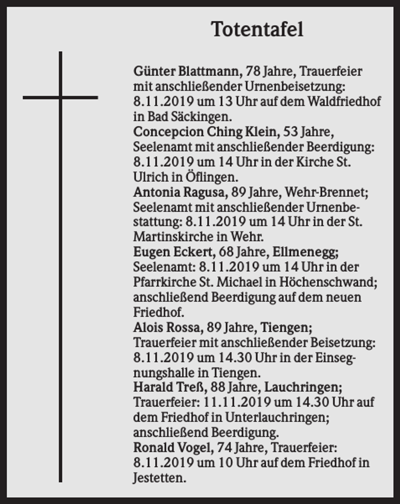 <p>Totentafel<br />Günter Blattmann, 78 Jahre, Trauerfeier<br />mit anschließender Urnenbeisetzung:<br />8.11.2019 um 13 Uhr auf dem Waldfriedhof<br />in Bad Säckingen.<br />Concepcion Ching Klein, 53 Jahre,<br />Seelenamt mit anschließender Beerdigung:<br />8.11.2019 um 14 Uhr in der Kirche St.<br />Ulrich in Öflingen.<br />Antonia Ragusa, 89 Jahre, Wehr-Brennet;<br />Seelenamt mit anschließender Urnenbestattung: 8.11.2019 um 14 Uhr in der St.<br />Martinskirche in Wehr.<br />Eugen Eckert, 68 Jahre, Ellmenegg;<br />Seelenamt: 8.11.2019 um 14 Uhr in der<br />Pfarrkirche St. Michael in Höchenschwand;<br />anschließend Beerdigung auf dem neuen<br />Friedhof.<br />Alois Rossa, 89 Jahre, Tiengen;<br />Trauerfeier mit anschließender Beisetzung:<br />8.11.2019 um 14.30 Uhr in der Einsegnungshalle in Tiengen.<br />Harald Treß, 88 Jahre, Lauchringen;<br />Trauerfeier: 11.11.2019 um 14.30 Uhr auf<br />dem Friedhof in Unterlauchringen;<br />anschließend Beerdigung.<br />Ronald Vogel, 74 Jahre, Trauerfeier:<br />8.11.2019 um 10 Uhr auf dem Friedhof in<br />Jestetten.</p>